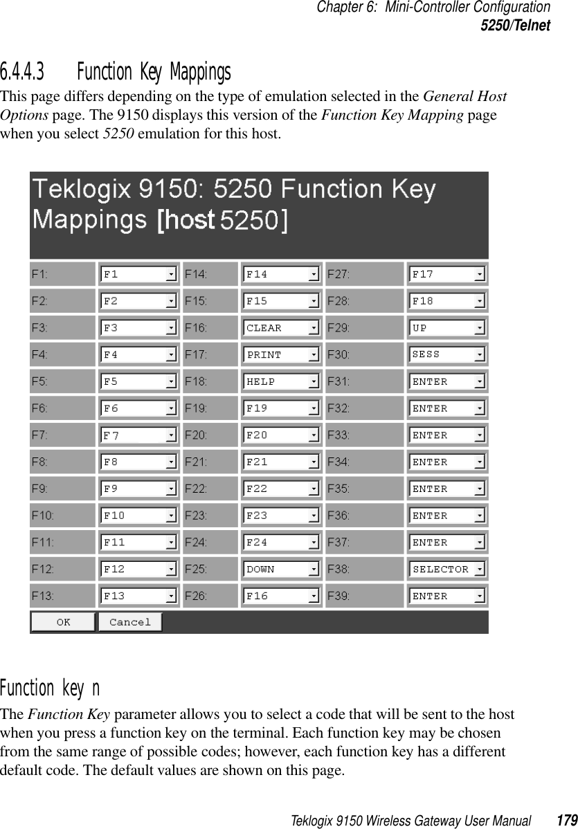 Teklogix 9150 Wireless Gateway User Manual 179Chapter 6: Mini-Controller Configuration5250/Telnet6.4.4.3 Function Key MappingsThis page differs depending on the type of emulation selected in the General Host Options page. The 9150 displays this version of the Function Key Mapping page when you select 5250 emulation for this host.Function key n The Function Key parameter allows you to select a code that will be sent to the host when you press a function key on the terminal. Each function key may be chosen from the same range of possible codes; however, each function key has a different default code. The default values are shown on this page.