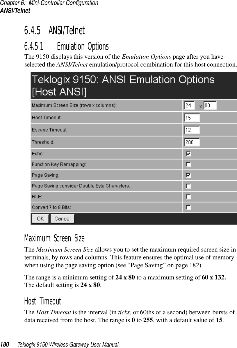 Chapter 6: Mini-Controller ConfigurationANSI/Telnet180 Teklogix 9150 Wireless Gateway User Manual6.4.5  ANSI/Telnet 6.4.5.1 Emulation OptionsThe 9150 displays this version of the Emulation Options page after you have selected the ANSI/Telnet emulation/protocol combination for this host connection.Maximum Screen SizeThe Maximum Screen Size allows you to set the maximum required screen size in terminals, by rows and columns. This feature ensures the optimal use of memory when using the page saving option (see “Page Saving” on page 182). The range is a minimum setting of 24 x 80 to a maximum setting of 60 x 132. The default setting is 24 x 80.Host Timeout The Host Timeout is the interval (in ticks, or 60ths of a second) between bursts of data received from the host. The range is 0 to 255, with a default value of 15.