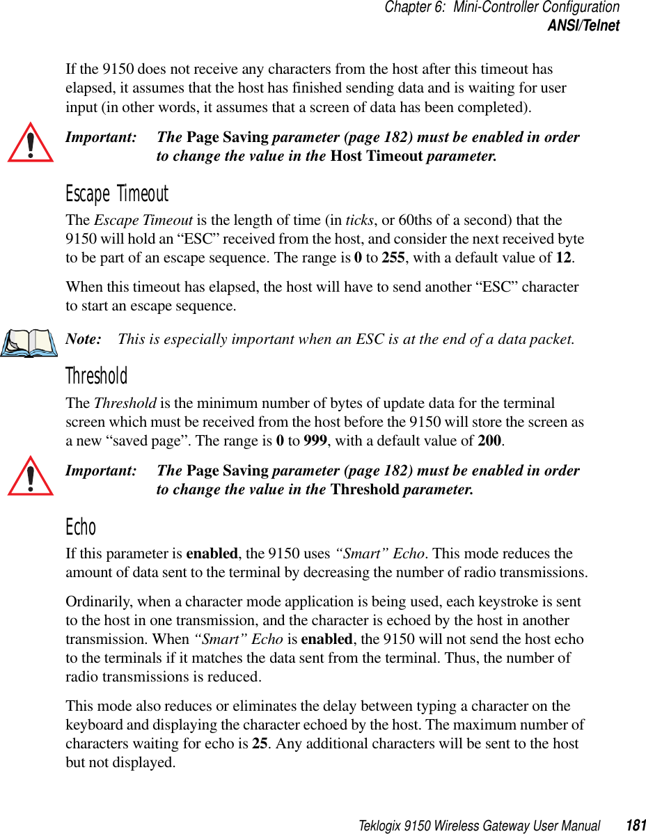 Teklogix 9150 Wireless Gateway User Manual 181Chapter 6: Mini-Controller ConfigurationANSI/TelnetIf the 9150 does not receive any characters from the host after this timeout has elapsed, it assumes that the host has finished sending data and is waiting for user input (in other words, it assumes that a screen of data has been completed).Important: The Page Saving parameter (page 182) must be enabled in order to change the value in the Host Timeout parameter. Escape Timeout The Escape Timeout is the length of time (in ticks, or 60ths of a second) that the 9150 will hold an “ESC” received from the host, and consider the next received byte to be part of an escape sequence. The range is 0 to 255, with a default value of 12.When this timeout has elapsed, the host will have to send another “ESC” character to start an escape sequence.Note: This is especially important when an ESC is at the end of a data packet.Threshold The Threshold is the minimum number of bytes of update data for the terminal screen which must be received from the host before the 9150 will store the screen as a new “saved page”. The range is 0 to 999, with a default value of 200.Important: The Page Saving parameter (page 182) must be enabled in order to change the value in the Threshold parameter. Echo If this parameter is enabled, the 9150 uses “Smart” Echo. This mode reduces the amount of data sent to the terminal by decreasing the number of radio transmissions.Ordinarily, when a character mode application is being used, each keystroke is sent to the host in one transmission, and the character is echoed by the host in another transmission. When “Smart” Echo is enabled, the 9150 will not send the host echo to the terminals if it matches the data sent from the terminal. Thus, the number of radio transmissions is reduced.This mode also reduces or eliminates the delay between typing a character on the keyboard and displaying the character echoed by the host. The maximum number of characters waiting for echo is 25. Any additional characters will be sent to the host but not displayed.