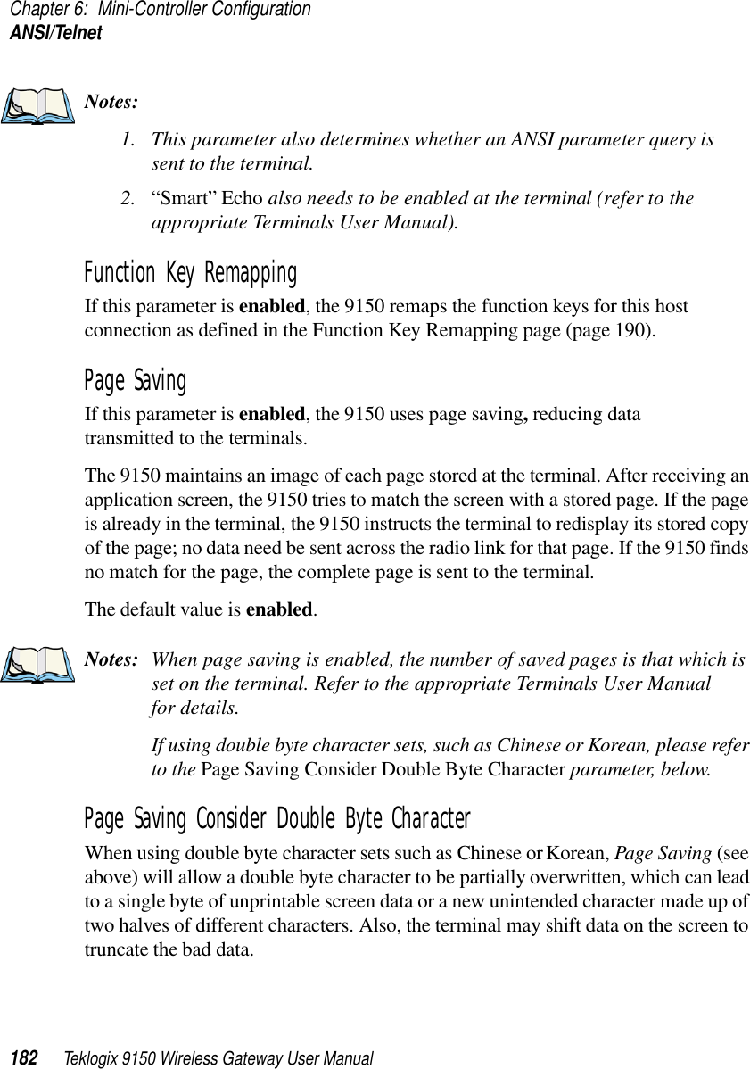 Chapter 6: Mini-Controller ConfigurationANSI/Telnet182 Teklogix 9150 Wireless Gateway User ManualNotes:1. This parameter also determines whether an ANSI parameter query is sent to the terminal.2. “Smart” Echo also needs to be enabled at the terminal (refer to the appropriate Terminals User Manual).Function Key Remapping If this parameter is enabled, the 9150 remaps the function keys for this host connection as defined in the Function Key Remapping page (page 190).Page SavingIf this parameter is enabled, the 9150 uses page saving, reducing data transmitted to the terminals. The 9150 maintains an image of each page stored at the terminal. After receiving an application screen, the 9150 tries to match the screen with a stored page. If the page is already in the terminal, the 9150 instructs the terminal to redisplay its stored copy of the page; no data need be sent across the radio link for that page. If the 9150 finds no match for the page, the complete page is sent to the terminal.The default value is enabled.Notes: When page saving is enabled, the number of saved pages is that which is set on the terminal. Refer to the appropriate Terminals User Manual for details.If using double byte character sets, such as Chinese or Korean, please refer to the Page Saving Consider Double Byte Character parameter, below.Page Saving Consider Double Byte CharacterWhen using double byte character sets such as Chinese or Korean, Page Saving (see above) will allow a double byte character to be partially overwritten, which can lead to a single byte of unprintable screen data or a new unintended character made up of two halves of different characters. Also, the terminal may shift data on the screen to truncate the bad data. 