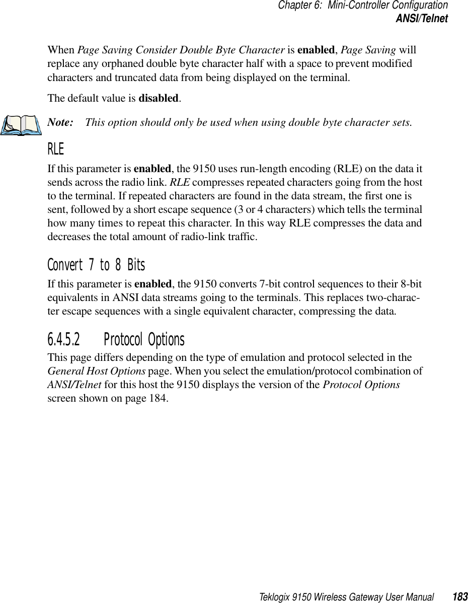 Teklogix 9150 Wireless Gateway User Manual 183Chapter 6: Mini-Controller ConfigurationANSI/TelnetWhen Page Saving Consider Double Byte Character is enabled, Page Saving will replace any orphaned double byte character half with a space to prevent modified characters and truncated data from being displayed on the terminal.The default value is disabled.Note: This option should only be used when using double byte character sets.RLE If this parameter is enabled, the 9150 uses run-length encoding (RLE) on the data it sends across the radio link. RLE compresses repeated characters going from the host to the terminal. If repeated characters are found in the data stream, the first one is sent, followed by a short escape sequence (3 or 4 characters) which tells the terminal how many times to repeat this character. In this way RLE compresses the data and decreases the total amount of radio-link traffic.Convert 7 to 8 Bits If this parameter is enabled, the 9150 converts 7-bit control sequences to their 8-bit equivalents in ANSI data streams going to the terminals. This replaces two-charac-ter escape sequences with a single equivalent character, compressing the data.6.4.5.2 Protocol OptionsThis page differs depending on the type of emulation and protocol selected in the General Host Options page. When you select the emulation/protocol combination of ANSI/Telnet for this host the 9150 displays the version of the Protocol Options screen shown on page 184.