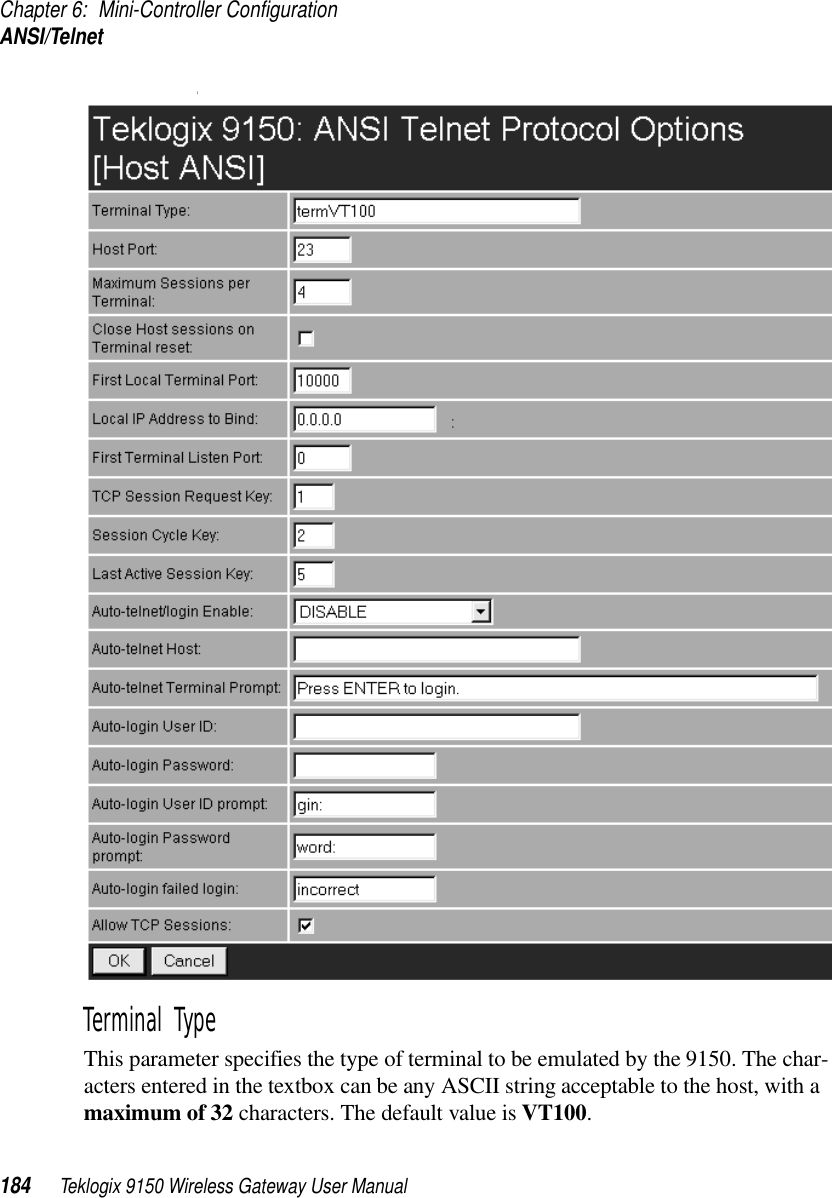 Chapter 6: Mini-Controller ConfigurationANSI/Telnet184 Teklogix 9150 Wireless Gateway User Manual1Terminal Type This parameter specifies the type of terminal to be emulated by the 9150. The char-acters entered in the textbox can be any ASCII string acceptable to the host, with a maximum of 32 characters. The default value is VT100.
