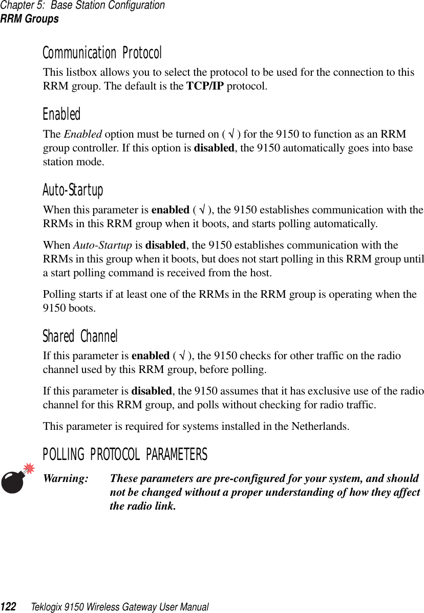 Chapter 5: Base Station ConfigurationRRM Groups122 Teklogix 9150 Wireless Gateway User ManualCommunication Protocol This listbox allows you to select the protocol to be used for the connection to this RRM group. The default is the TCP/IP protocol.EnabledThe Enabled option must be turned on ( √ ) for the 9150 to function as an RRM group controller. If this option is disabled, the 9150 automatically goes into base station mode.Auto-Startup When this parameter is enabled ( √ ), the 9150 establishes communication with the RRMs in this RRM group when it boots, and starts polling automatically. When Auto-Startup is disabled, the 9150 establishes communication with the RRMs in this group when it boots, but does not start polling in this RRM group until a start polling command is received from the host.Polling starts if at least one of the RRMs in the RRM group is operating when the 9150 boots.Shared Channel If this parameter is enabled ( √ ), the 9150 checks for other traffic on the radio channel used by this RRM group, before polling. If this parameter is disabled, the 9150 assumes that it has exclusive use of the radio channel for this RRM group, and polls without checking for radio traffic.This parameter is required for systems installed in the Netherlands.POLLING PROTOCOL PARAMETERSWarning: These parameters are pre-configured for your system, and should not be changed without a proper understanding of how they affect the radio link.