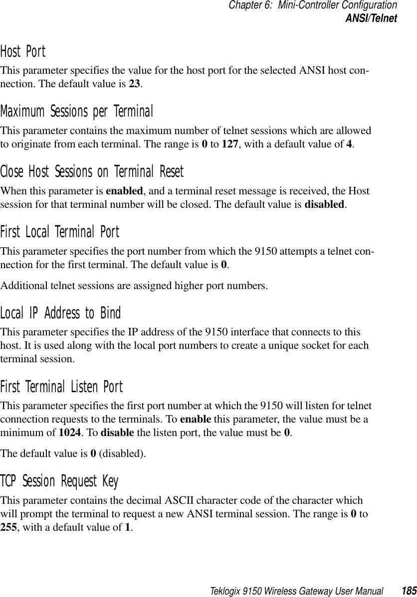 Teklogix 9150 Wireless Gateway User Manual 185Chapter 6: Mini-Controller ConfigurationANSI/TelnetHost Port This parameter specifies the value for the host port for the selected ANSI host con-nection. The default value is 23.Maximum Sessions per Terminal This parameter contains the maximum number of telnet sessions which are allowed to originate from each terminal. The range is 0 to 127, with a default value of 4.Close Host Sessions on Terminal ResetWhen this parameter is enabled, and a terminal reset message is received, the Host session for that terminal number will be closed. The default value is disabled.First Local Terminal Port This parameter specifies the port number from which the 9150 attempts a telnet con-nection for the first terminal. The default value is 0.Additional telnet sessions are assigned higher port numbers.Local IP Address to Bind This parameter specifies the IP address of the 9150 interface that connects to this host. It is used along with the local port numbers to create a unique socket for each terminal session. First Terminal Listen Port This parameter specifies the first port number at which the 9150 will listen for telnet connection requests to the terminals. To enable this parameter, the value must be a minimum of 1024. To disable the listen port, the value must be 0. The default value is 0 (disabled).TCP Session Request Key This parameter contains the decimal ASCII character code of the character which will prompt the terminal to request a new ANSI terminal session. The range is 0 to 255, with a default value of 1.