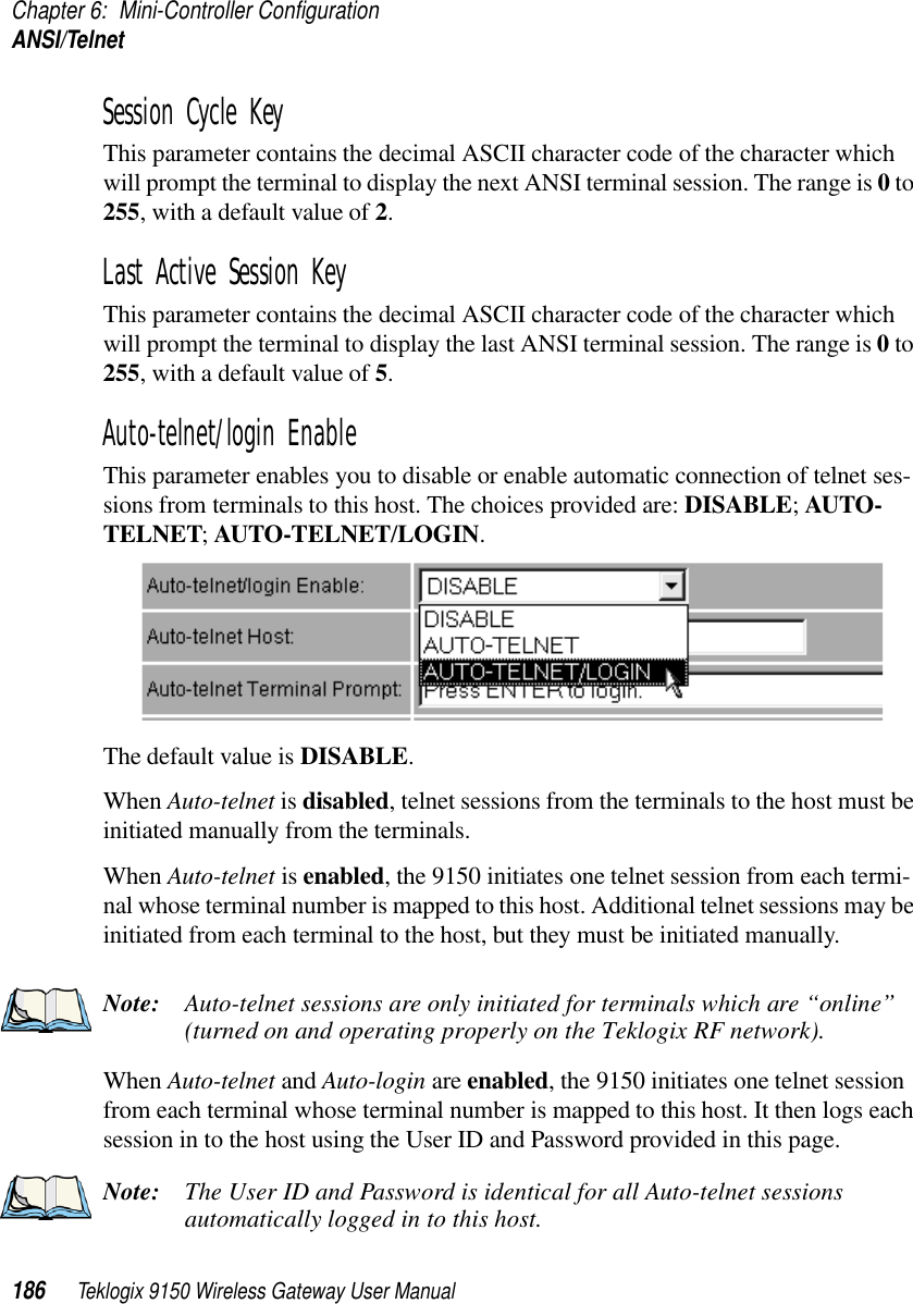 Chapter 6: Mini-Controller ConfigurationANSI/Telnet186 Teklogix 9150 Wireless Gateway User ManualSession Cycle Key This parameter contains the decimal ASCII character code of the character which will prompt the terminal to display the next ANSI terminal session. The range is 0 to 255, with a default value of 2.Last Active Session Key This parameter contains the decimal ASCII character code of the character which will prompt the terminal to display the last ANSI terminal session. The range is 0 to 255, with a default value of 5.Auto-telnet/login Enable This parameter enables you to disable or enable automatic connection of telnet ses-sions from terminals to this host. The choices provided are: DISABLE; AUTO-TELNET; AUTO-TELNET/LOGIN. The default value is DISABLE.When Auto-telnet is disabled, telnet sessions from the terminals to the host must be initiated manually from the terminals.When Auto-telnet is enabled, the 9150 initiates one telnet session from each termi-nal whose terminal number is mapped to this host. Additional telnet sessions may be initiated from each terminal to the host, but they must be initiated manually.Note: Auto-telnet sessions are only initiated for terminals which are “online” (turned on and operating properly on the Teklogix RF network).When Auto-telnet and Auto-login are enabled, the 9150 initiates one telnet session from each terminal whose terminal number is mapped to this host. It then logs each session in to the host using the User ID and Password provided in this page. Note: The User ID and Password is identical for all Auto-telnet sessions automatically logged in to this host.