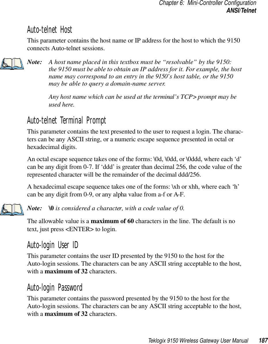 Teklogix 9150 Wireless Gateway User Manual 187Chapter 6: Mini-Controller ConfigurationANSI/TelnetAuto-telnet Host This parameter contains the host name or IP address for the host to which the 9150 connects Auto-telnet sessions. Note: A host name placed in this textbox must be “resolvable” by the 9150: the 9150 must be able to obtain an IP address for it. For example, the host name may correspond to an entry in the 9150’s host table, or the 9150 may be able to query a domain-name server. Any host name which can be used at the terminal’s TCP&gt; prompt may be used here.Auto-telnet Terminal Prompt This parameter contains the text presented to the user to request a login. The charac-ters can be any ASCII string, or a numeric escape sequence presented in octal or hexadecimal digits. An octal escape sequence takes one of the forms: \0d, \0dd, or \0ddd, where each ‘d’ can be any digit from 0-7. If ‘ddd’ is greater than decimal 256, the code value of the represented character will be the remainder of the decimal ddd/256.A hexadecimal escape sequence takes one of the forms: \xh or xhh, where each ‘h’ can be any digit from 0-9, or any alpha value from a-f or A-F.Note: \0 is considered a character, with a code value of 0.The allowable value is a maximum of 60 characters in the line. The default is no text, just press &lt;ENTER&gt; to login.Auto-login User IDThis parameter contains the user ID presented by the 9150 to the host for the Auto-login sessions. The characters can be any ASCII string acceptable to the host, with a maximum of 32 characters. Auto-login Password This parameter contains the password presented by the 9150 to the host for the Auto-login sessions. The characters can be any ASCII string acceptable to the host, with a maximum of 32 characters. 