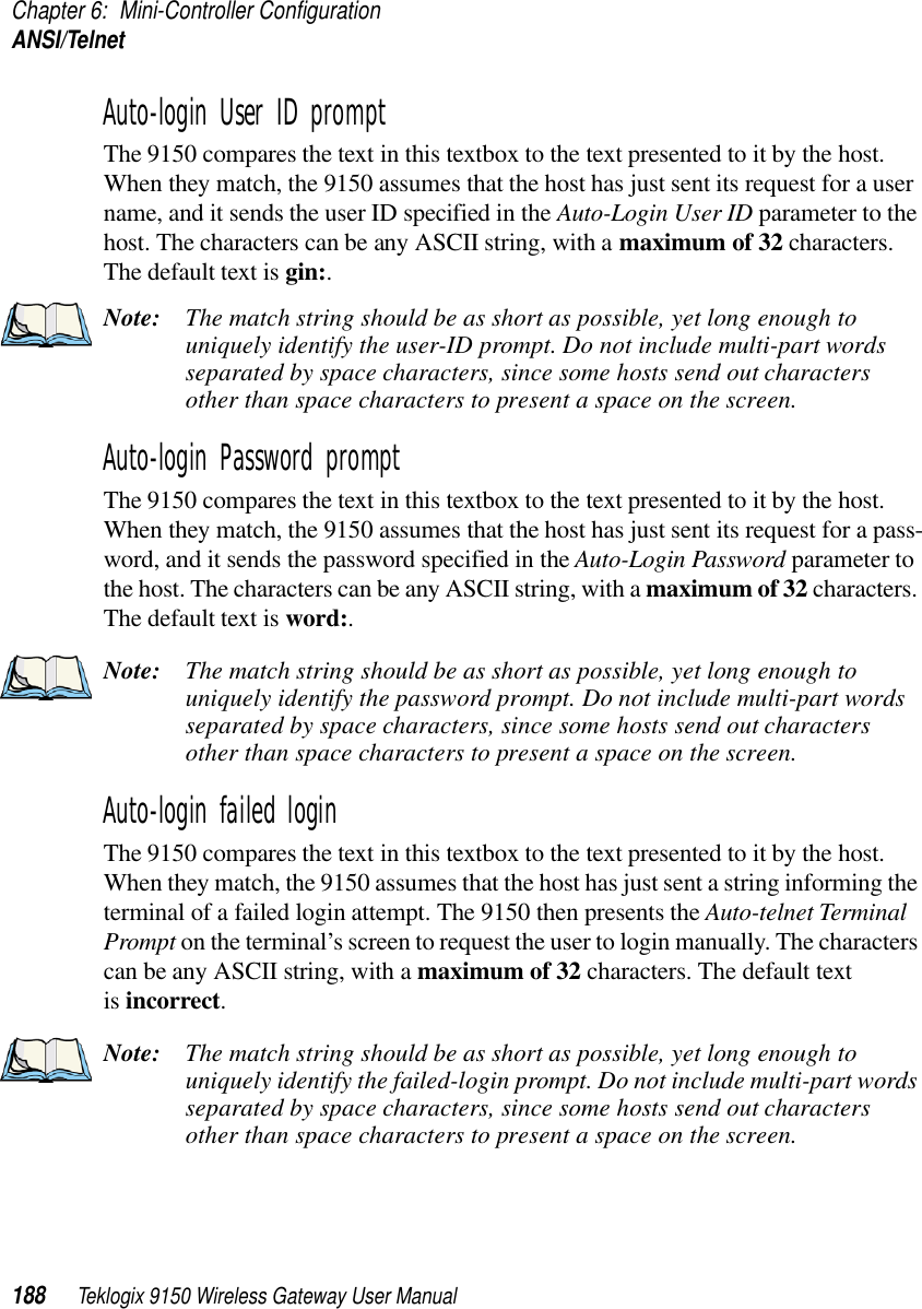 Chapter 6: Mini-Controller ConfigurationANSI/Telnet188 Teklogix 9150 Wireless Gateway User ManualAuto-login User ID prompt The 9150 compares the text in this textbox to the text presented to it by the host. When they match, the 9150 assumes that the host has just sent its request for a user name, and it sends the user ID specified in the Auto-Login User ID parameter to the host. The characters can be any ASCII string, with a maximum of 32 characters. The default text is gin:. Note: The match string should be as short as possible, yet long enough to uniquely identify the user-ID prompt. Do not include multi-part words separated by space characters, since some hosts send out characters other than space characters to present a space on the screen.Auto-login Password prompt The 9150 compares the text in this textbox to the text presented to it by the host. When they match, the 9150 assumes that the host has just sent its request for a pass-word, and it sends the password specified in the Auto-Login Password parameter to the host. The characters can be any ASCII string, with a maximum of 32 characters. The default text is word:. Note: The match string should be as short as possible, yet long enough to uniquely identify the password prompt. Do not include multi-part words separated by space characters, since some hosts send out characters other than space characters to present a space on the screen.Auto-login failed login The 9150 compares the text in this textbox to the text presented to it by the host. When they match, the 9150 assumes that the host has just sent a string informing the terminal of a failed login attempt. The 9150 then presents the Auto-telnet Terminal Prompt on the terminal’s screen to request the user to login manually. The characters can be any ASCII string, with a maximum of 32 characters. The default text is incorrect. Note: The match string should be as short as possible, yet long enough to uniquely identify the failed-login prompt. Do not include multi-part words separated by space characters, since some hosts send out characters other than space characters to present a space on the screen.