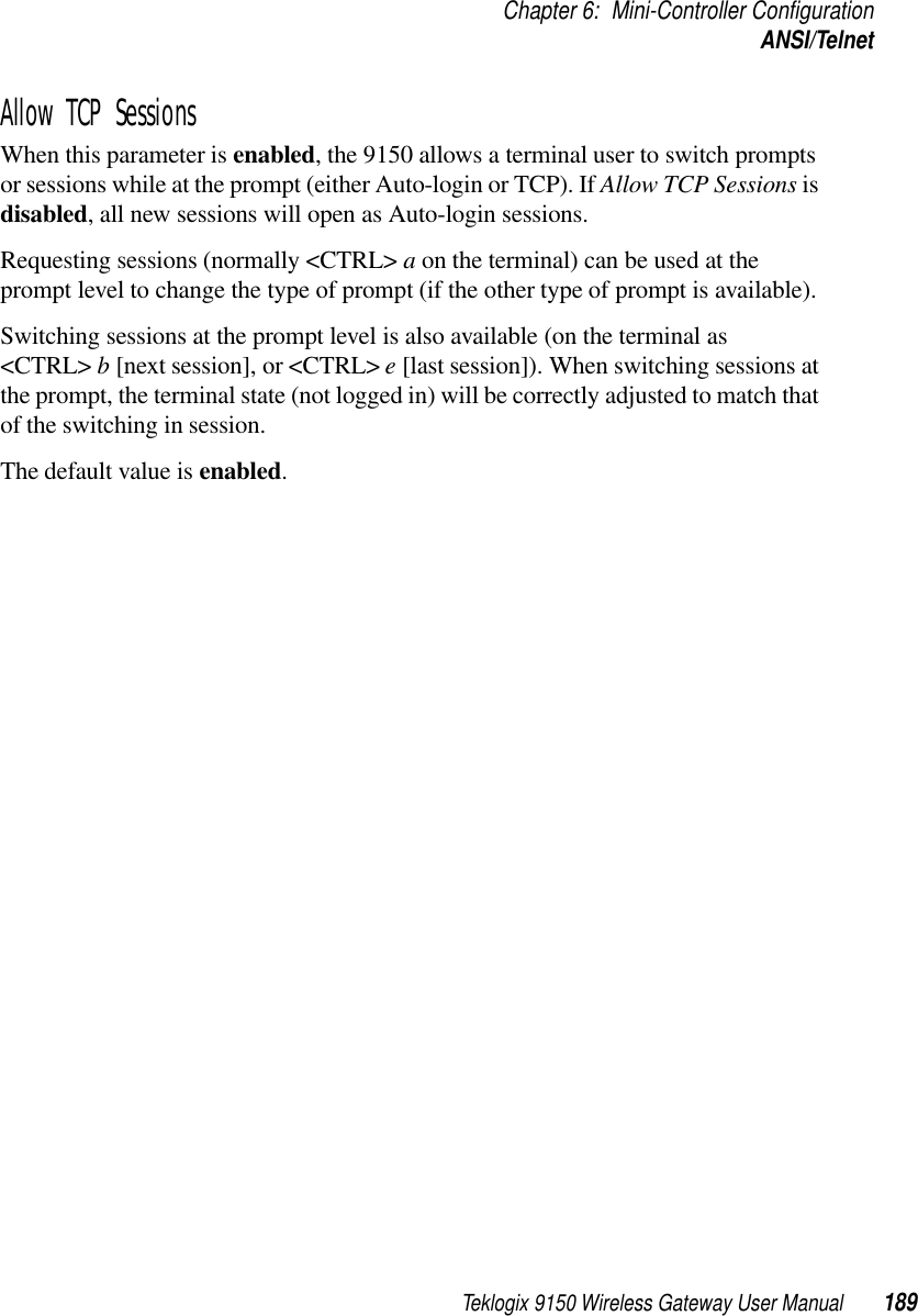 Teklogix 9150 Wireless Gateway User Manual 189Chapter 6: Mini-Controller ConfigurationANSI/TelnetAllow TCP SessionsWhen this parameter is enabled, the 9150 allows a terminal user to switch prompts or sessions while at the prompt (either Auto-login or TCP). If Allow TCP Sessions is disabled, all new sessions will open as Auto-login sessions. Requesting sessions (normally &lt;CTRL&gt; a on the terminal) can be used at the prompt level to change the type of prompt (if the other type of prompt is available). Switching sessions at the prompt level is also available (on the terminal as &lt;CTRL&gt; b [next session], or &lt;CTRL&gt; e [last session]). When switching sessions at the prompt, the terminal state (not logged in) will be correctly adjusted to match that of the switching in session. The default value is enabled. 