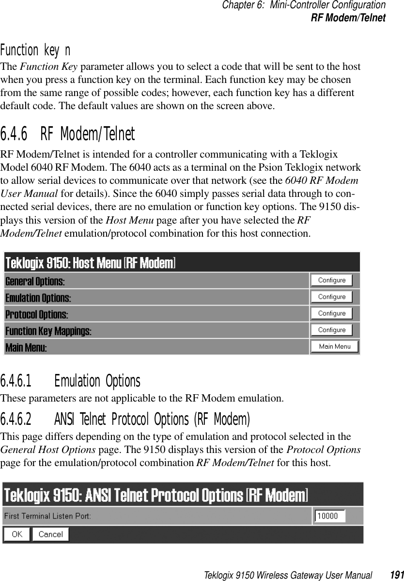 Teklogix 9150 Wireless Gateway User Manual 191Chapter 6: Mini-Controller ConfigurationRF Modem/TelnetFunction key n The Function Key parameter allows you to select a code that will be sent to the host when you press a function key on the terminal. Each function key may be chosen from the same range of possible codes; however, each function key has a different default code. The default values are shown on the screen above.6.4.6  RF Modem/TelnetRF Modem/Telnet is intended for a controller communicating with a Teklogix Model 6040 RF Modem. The 6040 acts as a terminal on the Psion Teklogix network to allow serial devices to communicate over that network (see the 6040 RF Modem User Manual for details). Since the 6040 simply passes serial data through to con-nected serial devices, there are no emulation or function key options. The 9150 dis-plays this version of the Host Menu page after you have selected the RF Modem/Telnet emulation/protocol combination for this host connection.6.4.6.1 Emulation OptionsThese parameters are not applicable to the RF Modem emulation.6.4.6.2 ANSI Telnet Protocol Options (RF Modem)This page differs depending on the type of emulation and protocol selected in the General Host Options page. The 9150 displays this version of the Protocol Options page for the emulation/protocol combination RF Modem/Telnet for this host.