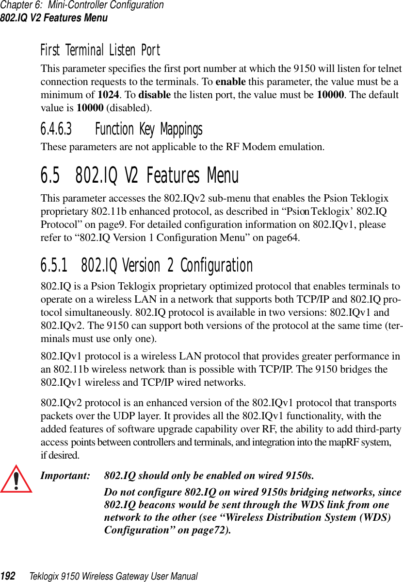 Chapter 6: Mini-Controller Configuration802.IQ V2 Features Menu192 Teklogix 9150 Wireless Gateway User ManualFirst Terminal Listen Port This parameter specifies the first port number at which the 9150 will listen for telnet connection requests to the terminals. To enable this parameter, the value must be a minimum of 1024. To disable the listen port, the value must be 10000. The default value is 10000 (disabled).6.4.6.3 Function Key MappingsThese parameters are not applicable to the RF Modem emulation.6.5  802.IQ V2 Features MenuThis parameter accesses the 802.IQv2 sub-menu that enables the Psion Teklogix proprietary 802.11b enhanced protocol, as described in “Psion Teklogix’ 802.IQ Protocol” on page9. For detailed configuration information on 802.IQv1, please refer to “802.IQ Version 1 Configuration Menu” on page64.6.5.1  802.IQ Version 2 Configuration802.IQ is a Psion Teklogix proprietary optimized protocol that enables terminals to operate on a wireless LAN in a network that supports both TCP/IP and 802.IQ pro-tocol simultaneously. 802.IQ protocol is available in two versions: 802.IQv1 and 802.IQv2. The 9150 can support both versions of the protocol at the same time (ter-minals must use only one).802.IQv1 protocol is a wireless LAN protocol that provides greater performance in an 802.11b wireless network than is possible with TCP/IP. The 9150 bridges the 802.IQv1 wireless and TCP/IP wired networks. 802.IQv2 protocol is an enhanced version of the 802.IQv1 protocol that transports packets over the UDP layer. It provides all the 802.IQv1 functionality, with the added features of software upgrade capability over RF, the ability to add third-party access points between controllers and terminals, and integration into the mapRF system, if desired. Important: 802.IQ should only be enabled on wired 9150s. Do not configure 802.IQ on wired 9150s bridging networks, since 802.IQ beacons would be sent through the WDS link from one network to the other (see “Wireless Distribution System (WDS) Configuration” on page72).