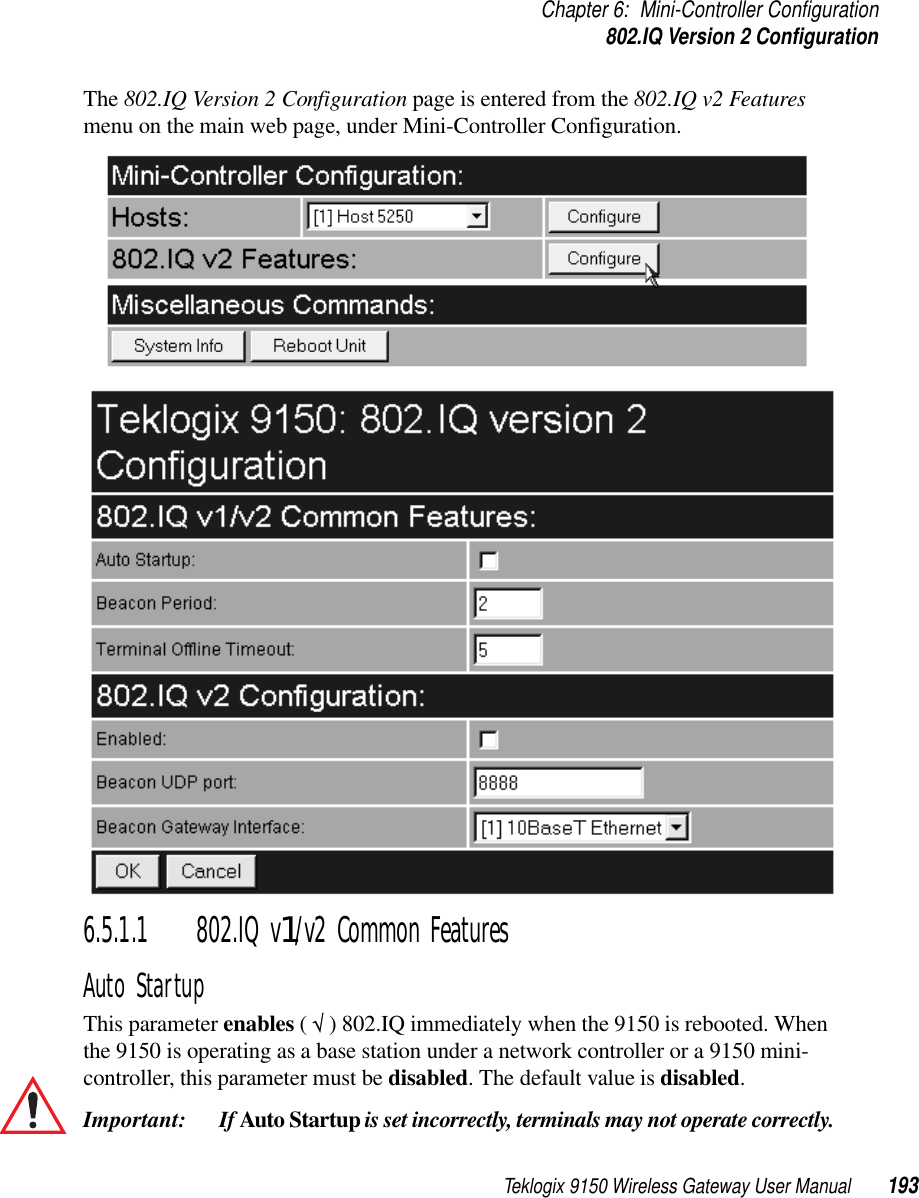 Teklogix 9150 Wireless Gateway User Manual 193Chapter 6: Mini-Controller Configuration802.IQ Version 2 ConfigurationThe 802.IQ Version 2 Configuration page is entered from the 802.IQ v2 Features menu on the main web page, under Mini-Controller Configuration.6.5.1.1 802.IQ v1/v2 Common FeaturesAuto StartupThis parameter enables ( √ ) 802.IQ immediately when the 9150 is rebooted. When the 9150 is operating as a base station under a network controller or a 9150 mini-controller, this parameter must be disabled. The default value is disabled.Important:  If Auto Startup is set incorrectly, terminals may not operate correctly.