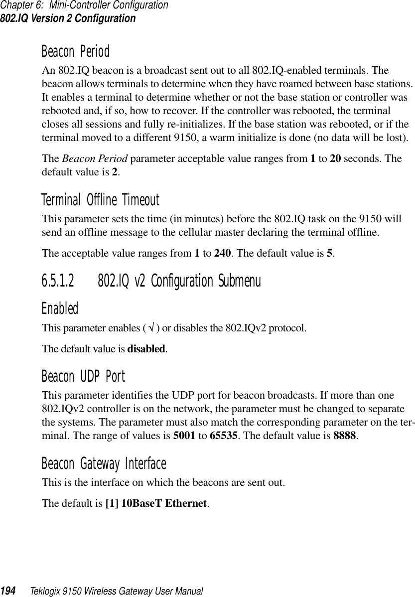 Chapter 6: Mini-Controller Configuration802.IQ Version 2 Configuration194 Teklogix 9150 Wireless Gateway User ManualBeacon PeriodAn 802.IQ beacon is a broadcast sent out to all 802.IQ-enabled terminals. The beacon allows terminals to determine when they have roamed between base stations. It enables a terminal to determine whether or not the base station or controller was rebooted and, if so, how to recover. If the controller was rebooted, the terminal closes all sessions and fully re-initializes. If the base station was rebooted, or if the terminal moved to a different 9150, a warm initialize is done (no data will be lost).The Beacon Period parameter acceptable value ranges from 1 to 20 seconds. The default value is 2.Terminal Offline TimeoutThis parameter sets the time (in minutes) before the 802.IQ task on the 9150 will send an offline message to the cellular master declaring the terminal offline. The acceptable value ranges from 1 to 240. The default value is 5.6.5.1.2 802.IQ v2 Configuration SubmenuEnabledThis parameter enables ( √ ) or disables the 802.IQv2 protocol. The default value is disabled.Beacon UDP PortThis parameter identifies the UDP port for beacon broadcasts. If more than one 802.IQv2 controller is on the network, the parameter must be changed to separate the systems. The parameter must also match the corresponding parameter on the ter-minal. The range of values is 5001 to 65535. The default value is 8888. Beacon Gateway InterfaceThis is the interface on which the beacons are sent out. The default is [1] 10BaseT Ethernet.