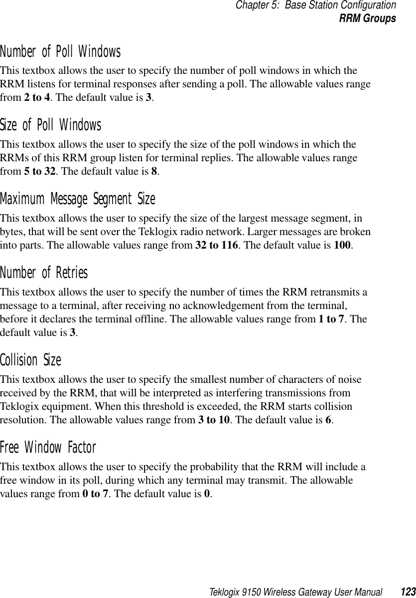 Teklogix 9150 Wireless Gateway User Manual 123Chapter 5: Base Station ConfigurationRRM GroupsNumber of Poll Windows This textbox allows the user to specify the number of poll windows in which the RRM listens for terminal responses after sending a poll. The allowable values range from 2 to 4. The default value is 3.Size of Poll Windows This textbox allows the user to specify the size of the poll windows in which the RRMs of this RRM group listen for terminal replies. The allowable values range from 5 to 32. The default value is 8.Maximum Message Segment Size This textbox allows the user to specify the size of the largest message segment, in bytes, that will be sent over the Teklogix radio network. Larger messages are broken into parts. The allowable values range from 32 to 116. The default value is 100.Number of Retries This textbox allows the user to specify the number of times the RRM retransmits a message to a terminal, after receiving no acknowledgement from the terminal, before it declares the terminal offline. The allowable values range from 1 to 7. The default value is 3.Collision Size This textbox allows the user to specify the smallest number of characters of noise received by the RRM, that will be interpreted as interfering transmissions from Teklogix equipment. When this threshold is exceeded, the RRM starts collision resolution. The allowable values range from 3 to 10. The default value is 6.Free Window Factor This textbox allows the user to specify the probability that the RRM will include a free window in its poll, during which any terminal may transmit. The allowable values range from 0 to 7. The default value is 0.