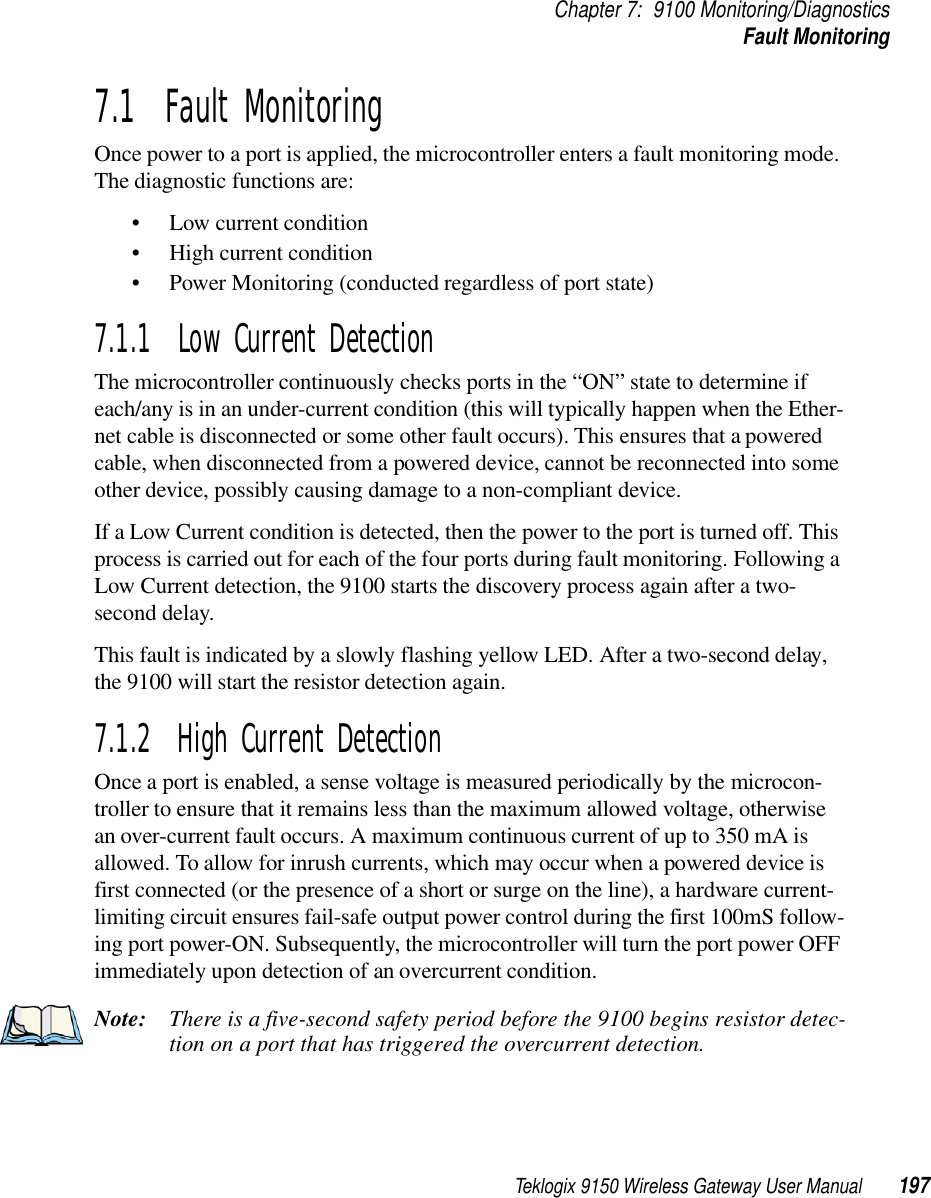 Teklogix 9150 Wireless Gateway User Manual 197Chapter 7: 9100 Monitoring/DiagnosticsFault Monitoring7.1  Fault MonitoringOnce power to a port is applied, the microcontroller enters a fault monitoring mode. The diagnostic functions are:• Low current condition• High current condition• Power Monitoring (conducted regardless of port state)7.1.1  Low Current DetectionThe microcontroller continuously checks ports in the “ON” state to determine if each/any is in an under-current condition (this will typically happen when the Ether-net cable is disconnected or some other fault occurs). This ensures that a powered cable, when disconnected from a powered device, cannot be reconnected into some other device, possibly causing damage to a non-compliant device.If a Low Current condition is detected, then the power to the port is turned off. This process is carried out for each of the four ports during fault monitoring. Following a Low Current detection, the 9100 starts the discovery process again after a two-second delay.This fault is indicated by a slowly flashing yellow LED. After a two-second delay, the 9100 will start the resistor detection again.7.1.2  High Current DetectionOnce a port is enabled, a sense voltage is measured periodically by the microcon-troller to ensure that it remains less than the maximum allowed voltage, otherwise an over-current fault occurs. A maximum continuous current of up to 350 mA is allowed. To allow for inrush currents, which may occur when a powered device is first connected (or the presence of a short or surge on the line), a hardware current-limiting circuit ensures fail-safe output power control during the first 100mS follow-ing port power-ON. Subsequently, the microcontroller will turn the port power OFF immediately upon detection of an overcurrent condition. Note: There is a five-second safety period before the 9100 begins resistor detec-tion on a port that has triggered the overcurrent detection.