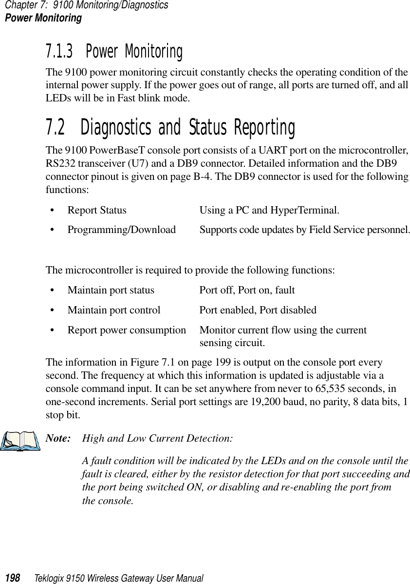 Chapter 7: 9100 Monitoring/DiagnosticsPower Monitoring198 Teklogix 9150 Wireless Gateway User Manual7.1.3  Power MonitoringThe 9100 power monitoring circuit constantly checks the operating condition of the internal power supply. If the power goes out of range, all ports are turned off, and all LEDs will be in Fast blink mode. 7.2  Diagnostics and Status ReportingThe 9100 PowerBaseT console port consists of a UART port on the microcontroller, RS232 transceiver (U7) and a DB9 connector. Detailed information and the DB9 connector pinout is given on page B-4. The DB9 connector is used for the following functions:• Report Status Using a PC and HyperTerminal.• Programming/Download Supports code updates by Field Service personnel.The microcontroller is required to provide the following functions:• Maintain port status Port off, Port on, fault• Maintain port control Port enabled, Port disabled• Report power consumption Monitor current flow using the current sensing circuit.The information in Figure 7.1 on page 199 is output on the console port every second. The frequency at which this information is updated is adjustable via a console command input. It can be set anywhere from never to 65,535 seconds, in one-second increments. Serial port settings are 19,200 baud, no parity, 8 data bits, 1 stop bit.Note: High and Low Current Detection:A fault condition will be indicated by the LEDs and on the console until the fault is cleared, either by the resistor detection for that port succeeding and the port being switched ON, or disabling and re-enabling the port from the console.
