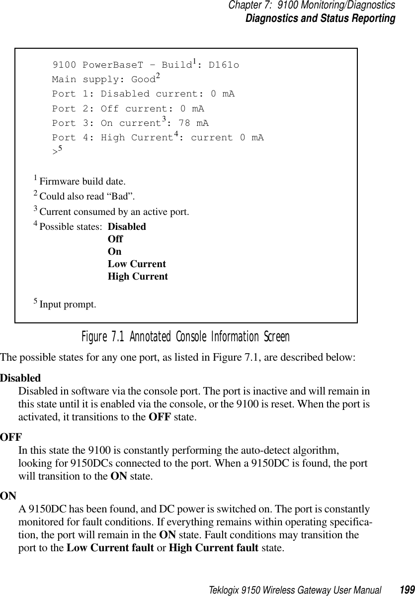 Teklogix 9150 Wireless Gateway User Manual 199Chapter 7: 9100 Monitoring/DiagnosticsDiagnostics and Status ReportingFigure 7.1 Annotated Console Information ScreenThe possible states for any one port, as listed in Figure 7.1, are described below:DisabledDisabled in software via the console port. The port is inactive and will remain in this state until it is enabled via the console, or the 9100 is reset. When the port is activated, it transitions to the OFF state.OFFIn this state the 9100 is constantly performing the auto-detect algorithm, looking for 9150DCs connected to the port. When a 9150DC is found, the port will transition to the ON state.ON A 9150DC has been found, and DC power is switched on. The port is constantly monitored for fault conditions. If everything remains within operating specifica-tion, the port will remain in the ON state. Fault conditions may transition the port to the Low Current fault or High Current fault state.9100 PowerBaseT – Build1: D161oMain supply: Good2 Port 1: Disabled current: 0 mAPort 2: Off current: 0 mAPort 3: On current3: 78 mAPort 4: High Current4: current 0 mA&gt;51 Firmware build date.2 Could also read “Bad”.3 Current consumed by an active port.4 Possible states: DisabledOffOnLow CurrentHigh Current5 Input prompt.