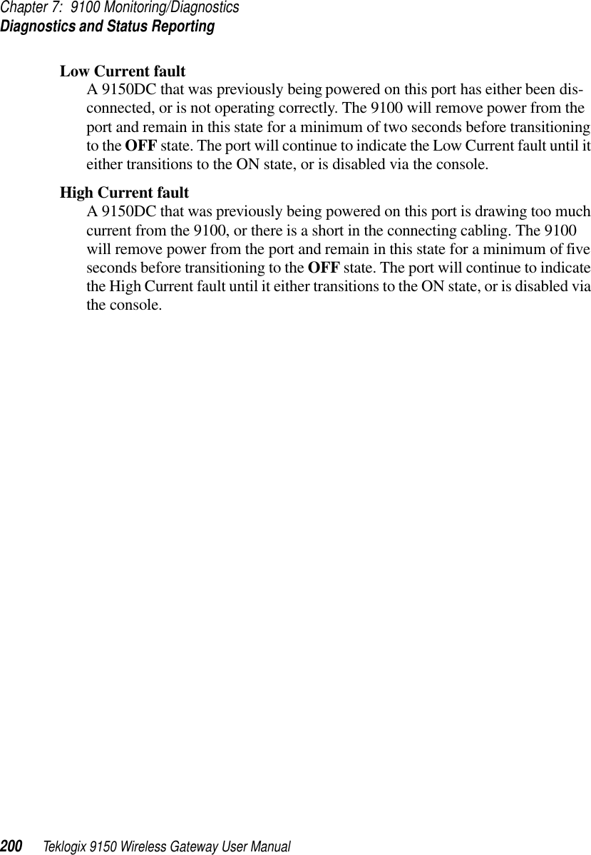 Chapter 7: 9100 Monitoring/DiagnosticsDiagnostics and Status Reporting200 Teklogix 9150 Wireless Gateway User ManualLow Current faultA 9150DC that was previously being powered on this port has either been dis-connected, or is not operating correctly. The 9100 will remove power from the port and remain in this state for a minimum of two seconds before transitioning to the OFF state. The port will continue to indicate the Low Current fault until it either transitions to the ON state, or is disabled via the console.High Current faultA 9150DC that was previously being powered on this port is drawing too much current from the 9100, or there is a short in the connecting cabling. The 9100 will remove power from the port and remain in this state for a minimum of five seconds before transitioning to the OFF state. The port will continue to indicate the High Current fault until it either transitions to the ON state, or is disabled via the console.