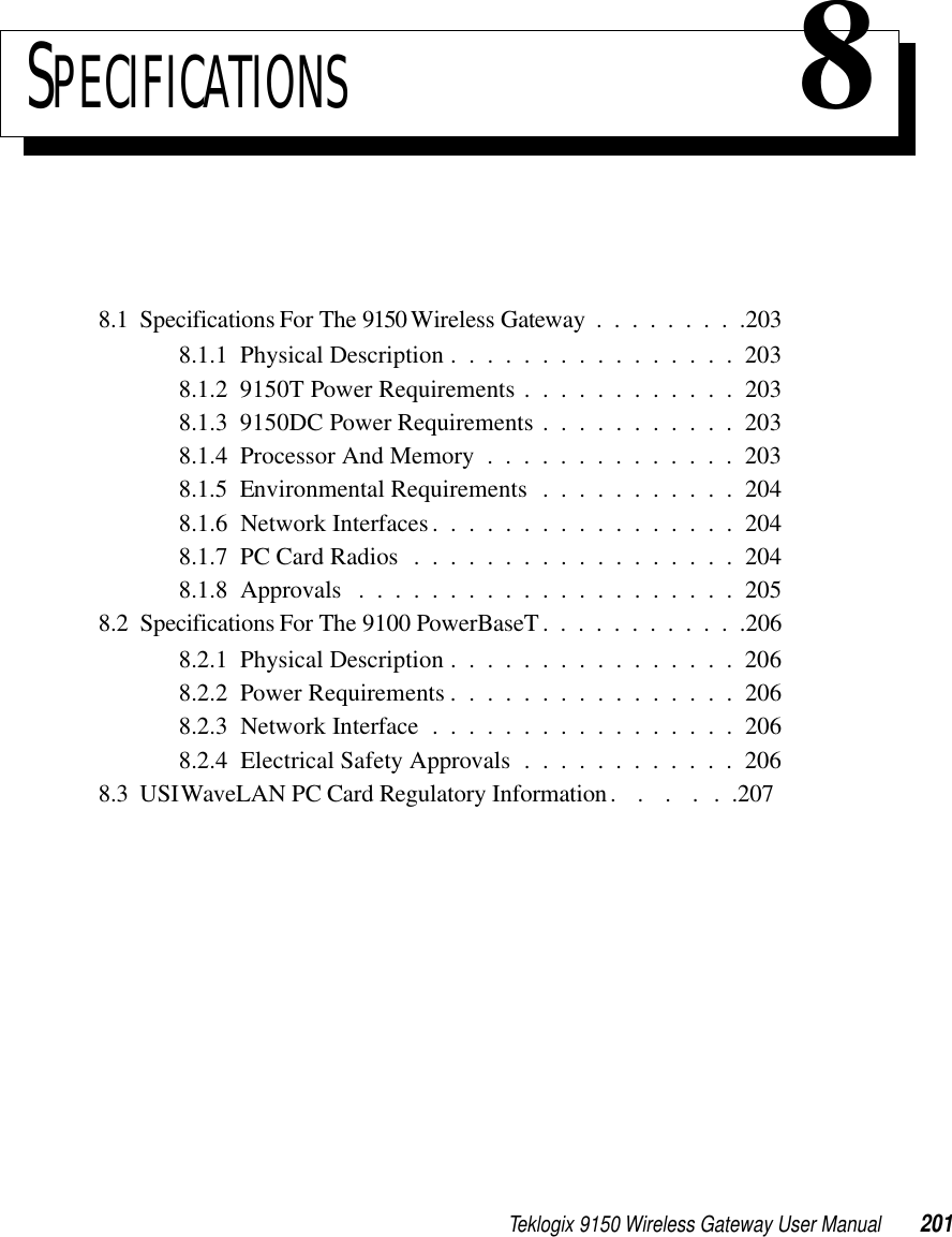 Teklogix 9150 Wireless Gateway User Manual 201SPECIFICATIONS 88.1  Specifications For The 9150 Wireless Gateway .........2038.1.1  Physical Description . . . . . . . . . . . . . . . . 2038.1.2  9150T Power Requirements . . . . . . . . . . . . 2038.1.3  9150DC Power Requirements . . . . . . . . . . . 2038.1.4  Processor And Memory . . . . . . . . . . . . . . 2038.1.5  Environmental Requirements . . . . . . . . . . . 2048.1.6  Network Interfaces. . . . . . . . . . . . . . . . . 2048.1.7  PC Card Radios..................2048.1.8  Approvals .....................2058.2  Specifications For The 9100 PowerBaseT. ...........2068.2.1  Physical Description . . . . . . . . . . . . . . . . 2068.2.2  Power Requirements . . . . . . . . . . . . . . . . 2068.2.3  Network Interface . . . . . . . . . . . . . . . . . 2068.2.4  Electrical Safety Approvals . . . . . . . . . . . . 2068.3  USI WaveLAN PC Card Regulatory Information.  .  .  . . .207