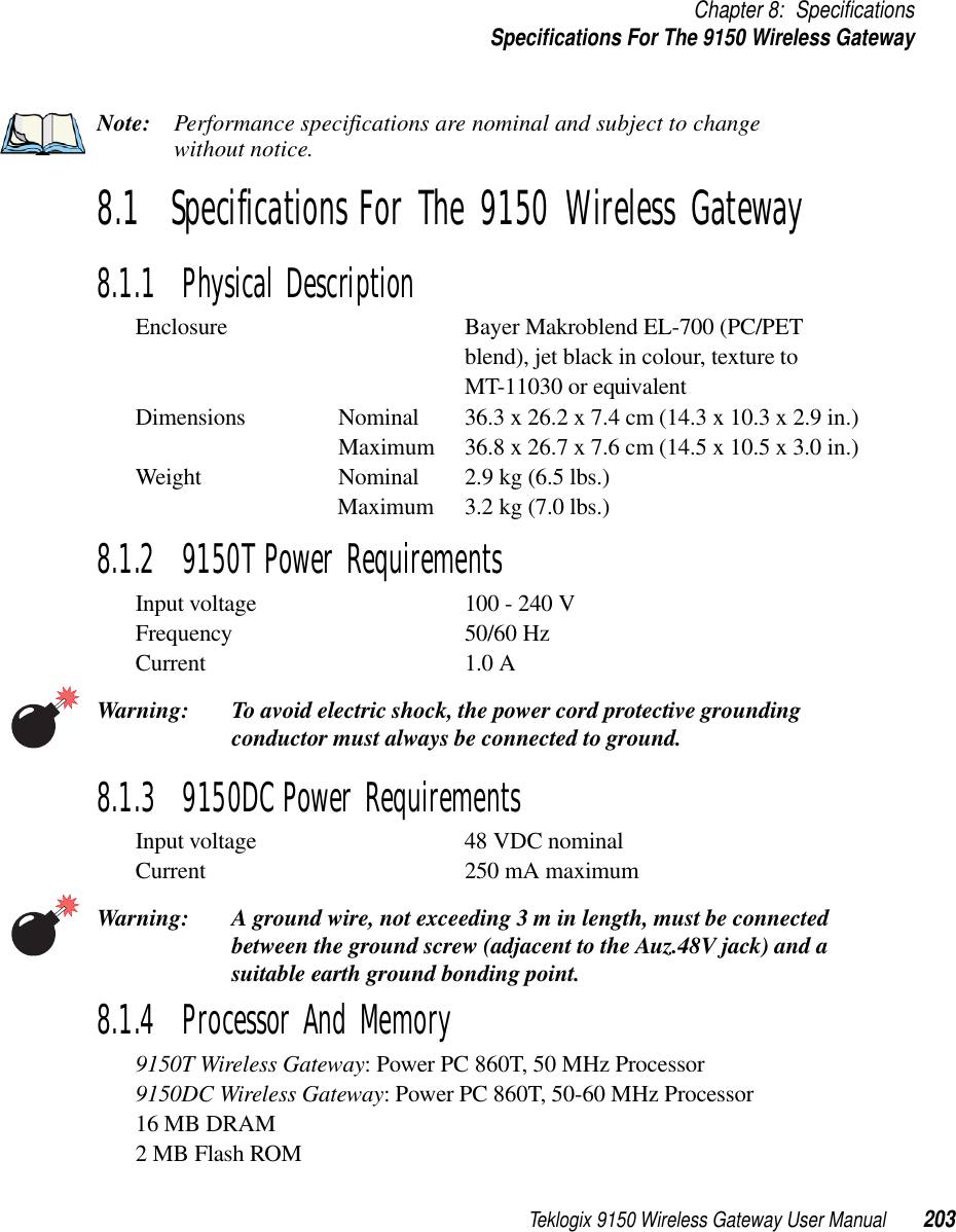 Teklogix 9150 Wireless Gateway User Manual 203Chapter 8: SpecificationsSpecifications For The 9150 Wireless GatewayNote: Performance specifications are nominal and subject to change without notice.8.1  Specifications For The 9150 Wireless Gateway8.1.1  Physical DescriptionEnclosure Bayer Makroblend EL-700 (PC/PET blend), jet black in colour, texture to MT-11030 or equivalentDimensions Nominal 36.3 x 26.2 x 7.4 cm (14.3 x 10.3 x 2.9 in.) Maximum 36.8 x 26.7 x 7.6 cm (14.5 x 10.5 x 3.0 in.) Weight Nominal 2.9 kg (6.5 lbs.) Maximum 3.2 kg (7.0 lbs.) 8.1.2  9150T Power RequirementsInput voltage 100 - 240 VFrequency 50/60 HzCurrent 1.0 AWarning: To avoid electric shock, the power cord protective grounding conductor must always be connected to ground.8.1.3  9150DC Power RequirementsInput voltage 48 VDC nominalCurrent 250 mA maximumWarning: A ground wire, not exceeding 3 m in length, must be connected between the ground screw (adjacent to the Auz.48V jack) and a suitable earth ground bonding point.8.1.4  Processor And Memory9150T Wireless Gateway: Power PC 860T, 50 MHz Processor9150DC Wireless Gateway: Power PC 860T, 50-60 MHz Processor16 MB DRAM2 MB Flash ROM