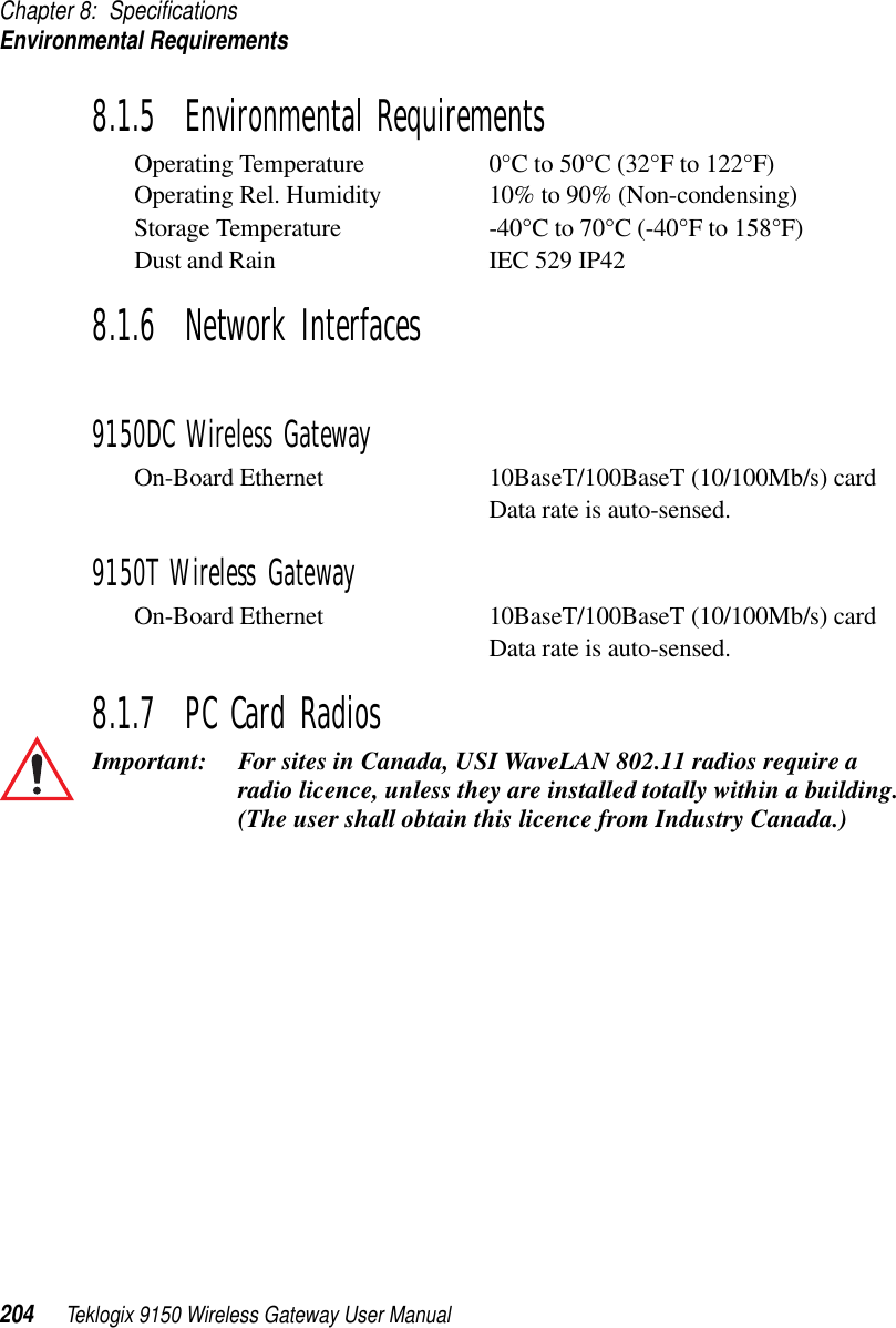 Chapter 8: SpecificationsEnvironmental Requirements204 Teklogix 9150 Wireless Gateway User Manual8.1.5  Environmental RequirementsOperating Temperature 0°C to 50°C (32°F to 122°F)Operating Rel. Humidity 10% to 90% (Non-condensing)Storage Temperature -40°C to 70°C (-40°F to 158°F) Dust and Rain IEC 529 IP428.1.6  Network Interfaces9150DC Wireless GatewayOn-Board Ethernet 10BaseT/100BaseT (10/100Mb/s) cardData rate is auto-sensed.9150T Wireless GatewayOn-Board Ethernet 10BaseT/100BaseT (10/100Mb/s) cardData rate is auto-sensed.8.1.7  PC Card RadiosImportant: For sites in Canada, USI WaveLAN 802.11 radios require a radio licence, unless they are installed totally within a building. (The user shall obtain this licence from Industry Canada.) 