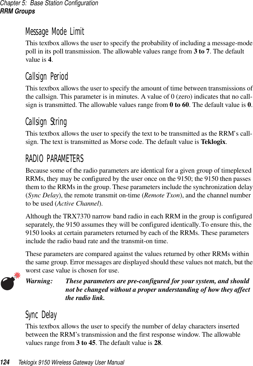 Chapter 5: Base Station ConfigurationRRM Groups124 Teklogix 9150 Wireless Gateway User ManualMessage Mode Limit This textbox allows the user to specify the probability of including a message-mode poll in its poll transmission. The allowable values range from 3 to 7. The default value is 4.Callsign Period This textbox allows the user to specify the amount of time between transmissions of the callsign. This parameter is in minutes. A value of 0 (zero) indicates that no call-sign is transmitted. The allowable values range from 0 to 60. The default value is 0.Callsign String This textbox allows the user to specify the text to be transmitted as the RRM’s call-sign. The text is transmitted as Morse code. The default value is Teklogix.RADIO PARAMETERSBecause some of the radio parameters are identical for a given group of timeplexed RRMs, they may be configured by the user once on the 9150; the 9150 then passes them to the RRMs in the group. These parameters include the synchronization delay (Sync Delay), the remote transmit on-time (Remote Txon), and the channel number to be used (Active Channel). Although the TRX7370 narrow band radio in each RRM in the group is configured separately, the 9150 assumes they will be configured identically. To ensure this, the 9150 looks at certain parameters returned by each of the RRMs. These parameters include the radio baud rate and the transmit-on time. These parameters are compared against the values returned by other RRMs within the same group. Error messages are displayed should these values not match, but the worst case value is chosen for use.Warning: These parameters are pre-configured for your system, and should not be changed without a proper understanding of how they affect the radio link.Sync Delay This textbox allows the user to specify the number of delay characters inserted between the RRM’s transmission and the first response window. The allowable values range from 3 to 45. The default value is 28.