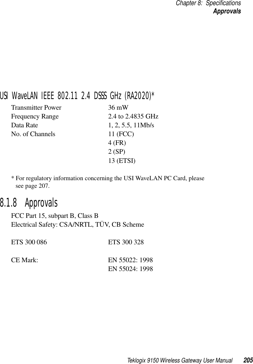 Teklogix 9150 Wireless Gateway User Manual 205Chapter 8: SpecificationsApprovalsUSI WaveLAN IEEE 802.11 2.4 DSSS GHz (RA2020)*Transmitter Power 36 mWFrequency Range 2.4 to 2.4835 GHzData Rate 1, 2, 5.5, 11Mb/sNo. of Channels 11 (FCC)4 (FR)2 (SP)13 (ETSI)* For regulatory information concerning the USI WaveLAN PC Card, please see page 207.8.1.8  ApprovalsFCC Part 15, subpart B, Class BElectrical Safety: CSA/NRTL, TÜV, CB SchemeETS 300 086 ETS 300 328CE Mark: EN 55022: 1998EN 55024: 1998