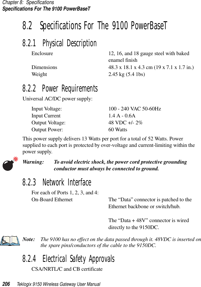 Chapter 8: SpecificationsSpecifications For The 9100 PowerBaseT206 Teklogix 9150 Wireless Gateway User Manual8.2  Specifications For The 9100 PowerBaseT8.2.1  Physical DescriptionEnclosure 12, 16, and 18 gauge steel with baked enamel finishDimensions 48.3 x 18.1 x 4.3 cm (19 x 7.1 x 1.7 in.) Weight 2.45 kg (5.4 1bs) 8.2.2  Power RequirementsUniversal AC/DC power supply:Input Voltage: 100 - 240 VAC 50-60HzInput Current 1.4 A - 0.6AOutput Voltage: 48 VDC +/- 2%Output Power: 60 WattsThis power supply delivers 13 Watts per port for a total of 52 Watts. Power supplied to each port is protected by over-voltage and current-limiting within the power supply.Warning: To avoid electric shock, the power cord protective grounding conductor must always be connected to ground.8.2.3  Network InterfaceFor each of Ports 1, 2, 3, and 4:On-Board Ethernet The “Data” connector is patched to the Ethernet backbone or switch/hub.The “Data + 48V” connector is wired directly to the 9150DC.Note: The 9100 has no effect on the data passed through it. 48VDC is inserted on the spare pins/conductors of the cable to the 9150DC.8.2.4  Electrical Safety ApprovalsCSA/NRTL/C and CB certificate