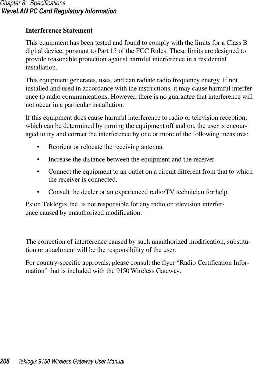 Chapter 8: Specifications WaveLAN PC Card Regulatory Information208 Teklogix 9150 Wireless Gateway User ManualInterference StatementThis equipment has been tested and found to comply with the limits for a Class B digital device, pursuant to Part 15 of the FCC Rules. These limits are designed to provide reasonable protection against harmful interference in a residential installation.This equipment generates, uses, and can radiate radio frequency energy. If not installed and used in accordance with the instructions, it may cause harmful interfer-ence to radio communications. However, there is no guarantee that interference will not occur in a particular installation.If this equipment does cause harmful interference to radio or television reception, which can be determined by turning the equipment off and on, the user is encour-aged to try and correct the interference by one or more of the following measures:• Reorient or relocate the receiving antenna.• Increase the distance between the equipment and the receiver.• Connect the equipment to an outlet on a circuit different from that to which the receiver is connected.• Consult the dealer or an experienced radio/TV technician for help.Psion Teklogix Inc. is not responsible for any radio or television interfer-ence caused by unauthorized modification. The correction of interference caused by such unauthorized modification, substitu-tion or attachment will be the responsibility of the user.For country-specific approvals, please consult the flyer “Radio Certification Infor-mation” that is included with the 9150 Wireless Gateway.