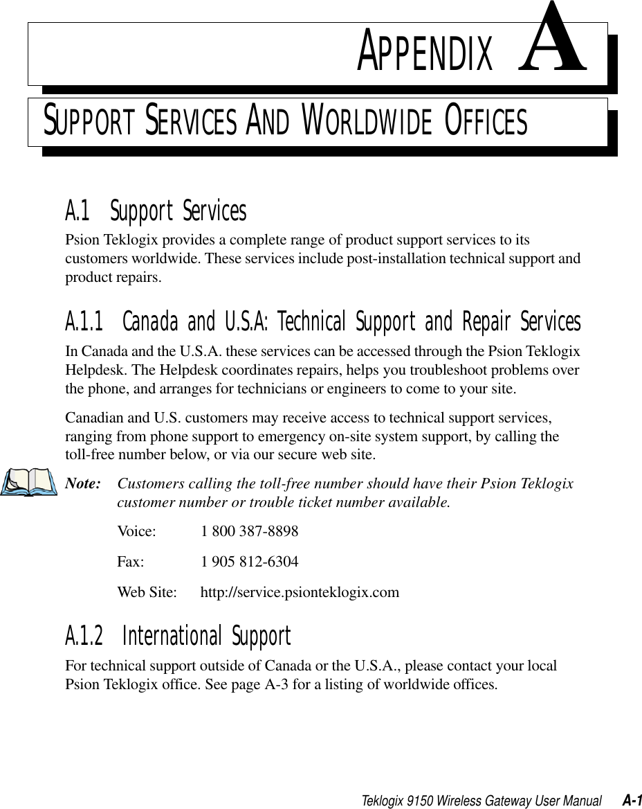 Teklogix 9150 Wireless Gateway User Manual A-1APPENDIX ASUPPORT SERVICES AND WORLDWIDE OFFICESA.1  Support ServicesPsion Teklogix provides a complete range of product support services to its customers worldwide. These services include post-installation technical support and product repairs.A.1.1  Canada and U.S.A: Technical Support and Repair ServicesIn Canada and the U.S.A. these services can be accessed through the Psion Teklogix Helpdesk. The Helpdesk coordinates repairs, helps you troubleshoot problems over the phone, and arranges for technicians or engineers to come to your site. Canadian and U.S. customers may receive access to technical support services, ranging from phone support to emergency on-site system support, by calling the toll-free number below, or via our secure web site. Note: Customers calling the toll-free number should have their Psion Teklogix customer number or trouble ticket number available.Voice: 1 800 387-8898Fax: 1 905 812-6304Web Site: http://service.psionteklogix.comA.1.2  International SupportFor technical support outside of Canada or the U.S.A., please contact your local Psion Teklogix office. See page A-3 for a listing of worldwide offices.