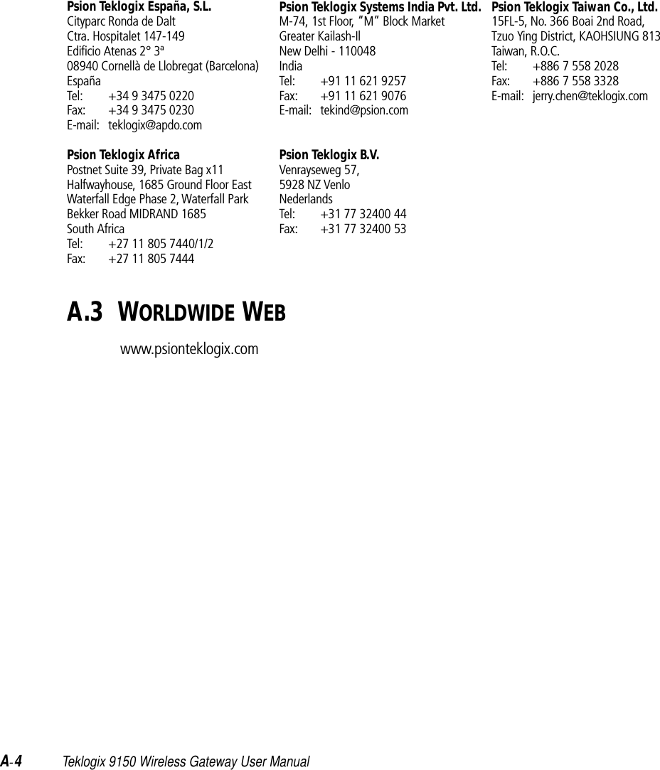 A-4Teklogix 9150 Wireless Gateway User ManualPsion Teklogix España, S.L.Cityparc Ronda de DaltCtra. Hospitalet 147-149Edificio Atenas 2° 3ª08940 Cornellà de Llobregat (Barcelona)EspañaTel: +34 9 3475 0220Fax: +34 9 3475 0230E-mail: teklogix@apdo.comPsion Teklogix AfricaPostnet Suite 39, Private Bag x11Halfwayhouse, 1685 Ground Floor EastWaterfall Edge Phase 2, Waterfall ParkBekker Road MIDRAND 1685South AfricaTel: +27 11 805 7440/1/2Fax: +27 11 805 7444Psion Teklogix Systems India Pvt. Ltd.M-74, 1st Floor, “M” Block MarketGreater Kailash-IlNew Delhi - 110048IndiaTel: +91 11 621 9257Fax: +91 11 621 9076E-mail: tekind@psion.comPsion Teklogix B.V.Venrayseweg 57, 5928 NZ VenloNederlandsTel: +31 77 32400 44Fax: +31 77 32400 53Psion Teklogix Taiwan Co., Ltd.15FL-5, No. 366 Boai 2nd Road,Tzuo Ying District, KAOHSIUNG 813Taiwan, R.O.C.Tel: +886 7 558 2028Fax: +886 7 558 3328E-mail: jerry.chen@teklogix.comA.3  WORLDWIDE WEBwww.psionteklogix.com