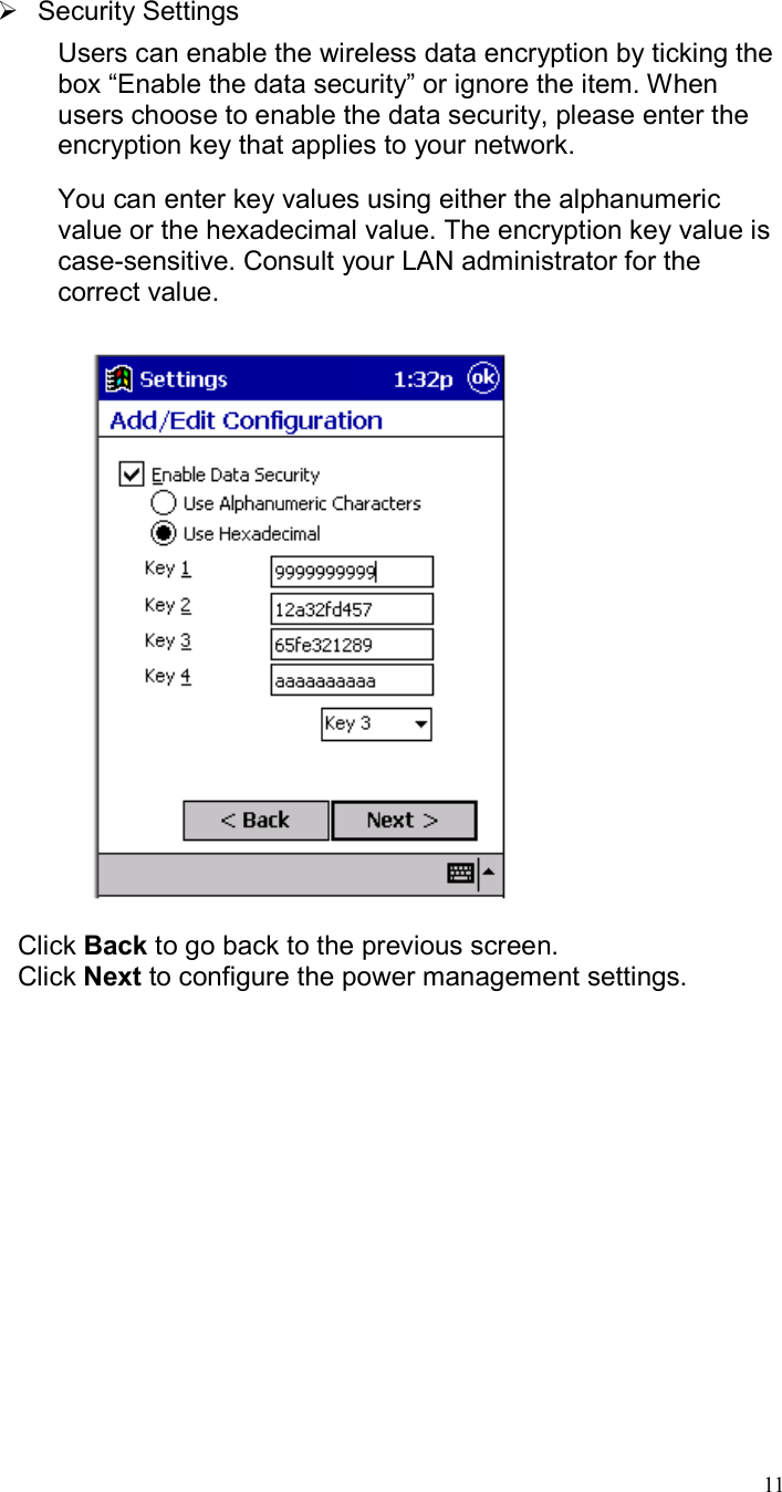  11  Security Settings Users can enable the wireless data encryption by ticking the box “Enable the data security” or ignore the item. When users choose to enable the data security, please enter the encryption key that applies to your network.  You can enter key values using either the alphanumeric value or the hexadecimal value. The encryption key value is case-sensitive. Consult your LAN administrator for the correct value.    Click Back to go back to the previous screen. Click Next to configure the power management settings. 