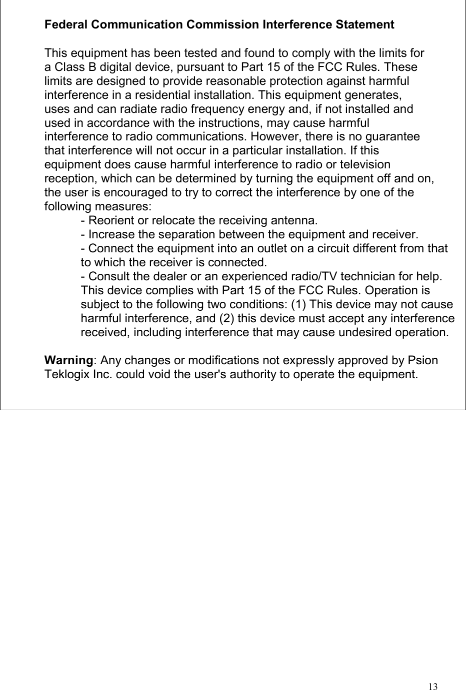  13    Federal Communication Commission Interference Statement  This equipment has been tested and found to comply with the limits for a Class B digital device, pursuant to Part 15 of the FCC Rules. These limits are designed to provide reasonable protection against harmful interference in a residential installation. This equipment generates, uses and can radiate radio frequency energy and, if not installed and used in accordance with the instructions, may cause harmful interference to radio communications. However, there is no guarantee that interference will not occur in a particular installation. If this equipment does cause harmful interference to radio or television reception, which can be determined by turning the equipment off and on, the user is encouraged to try to correct the interference by one of the following measures: - Reorient or relocate the receiving antenna. - Increase the separation between the equipment and receiver. - Connect the equipment into an outlet on a circuit different from that to which the receiver is connected. - Consult the dealer or an experienced radio/TV technician for help. This device complies with Part 15 of the FCC Rules. Operation is subject to the following two conditions: (1) This device may not cause harmful interference, and (2) this device must accept any interference received, including interference that may cause undesired operation.  Warning: Any changes or modifications not expressly approved by Psion Teklogix Inc. could void the user&apos;s authority to operate the equipment.  