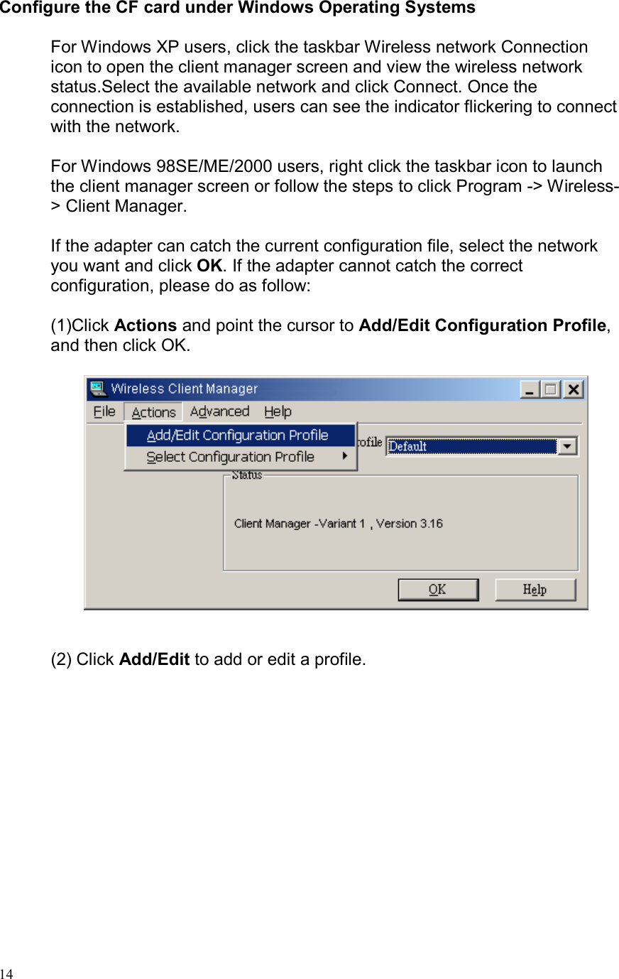  14Configure the CF card under Windows Operating Systems  For Windows XP users, click the taskbar Wireless network Connection icon to open the client manager screen and view the wireless network status.Select the available network and click Connect. Once the connection is established, users can see the indicator flickering to connect with the network.  For Windows 98SE/ME/2000 users, right click the taskbar icon to launch the client manager screen or follow the steps to click Program -&gt; Wireless-&gt; Client Manager.  If the adapter can catch the current configuration file, select the network you want and click OK. If the adapter cannot catch the correct configuration, please do as follow:  (1)Click Actions and point the cursor to Add/Edit Configuration Profile, and then click OK.                    (2) Click Add/Edit to add or edit a profile.   