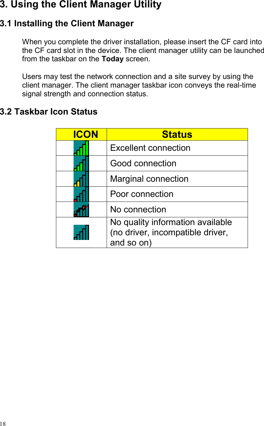  183. Using the Client Manager Utility  3.1 Installing the Client Manager  When you complete the driver installation, please insert the CF card into the CF card slot in the device. The client manager utility can be launched from the taskbar on the Today screen.  Users may test the network connection and a site survey by using the client manager. The client manager taskbar icon conveys the real-time signal strength and connection status.   3.2 Taskbar Icon Status       ICON  Status  Excellent connection  Good connection  Marginal connection  Poor connection  No connection  No quality information available (no driver, incompatible driver, and so on)  