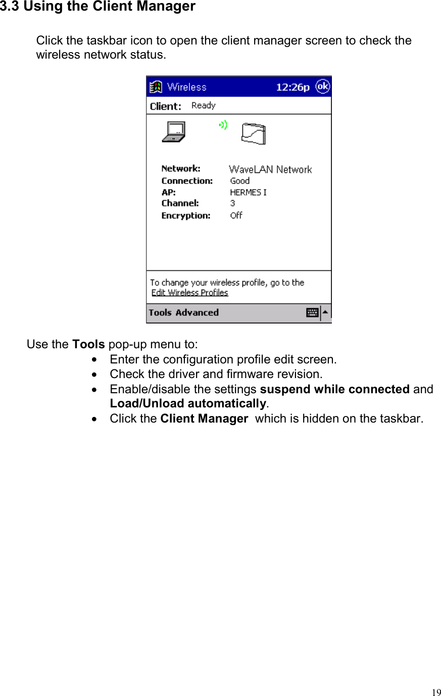  193.3 Using the Client Manager  Click the taskbar icon to open the client manager screen to check the wireless network status.           Use the Tools pop-up menu to: •  Enter the configuration profile edit screen. •  Check the driver and firmware revision. •  Enable/disable the settings suspend while connected and Load/Unload automatically. •  Click the Client Manager  which is hidden on the taskbar.  