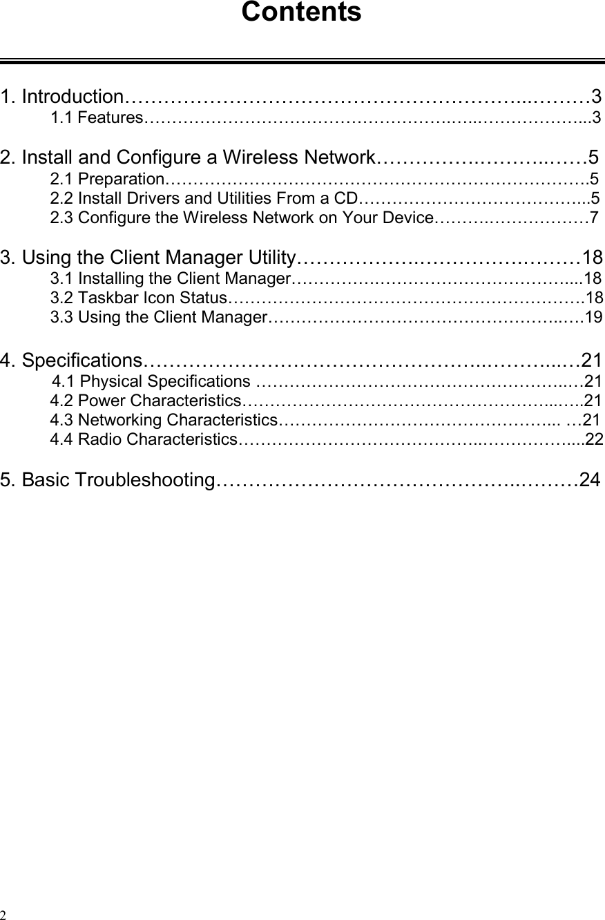  2 Contents   1. Introduction……………………………………………………...………3 1.1 Features……………………………………………….…..………………...3  2. Install and Configure a Wireless Network…………….………..……5 2.1 Preparation………………………………………………………………….5 2.2 Install Drivers and Utilities From a CD…………………………………...5 2.3 Configure the Wireless Network on Your Device……….………………7  3. Using the Client Manager Utility……………….…………….………18 3.1 Installing the Client Manager…………….……………………………....18 3.2 Taskbar Icon Status……………………………………………………….18 3.3 Using the Client Manager……………………………………………..….19  4. Specifications……………………………………………..………...…21 4.1 Physical Specifications ………………………………………………..…21 4.2 Power Characteristics………………………………………………...…..21 4.3 Networking Characteristics…………………………………………... …21 4.4 Radio Characteristics……………………………………..……………....22  5. Basic Troubleshooting………………………………………..………24 