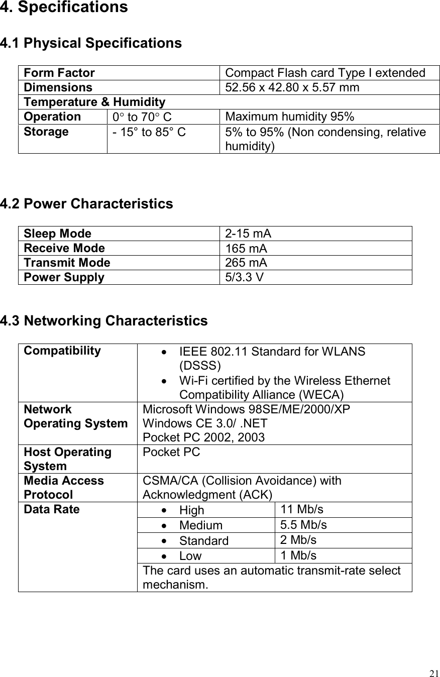  21 4. Specifications  4.1 Physical Specifications   Form Factor  Compact Flash card Type I extended Dimensions  52.56 x 42.80 x 5.57 mm  Temperature &amp; Humidity Operation  0° to 70° C  Maximum humidity 95% Storage   - 15° to 85° C  5% to 95% (Non condensing, relative humidity)    4.2 Power Characteristics   Sleep Mode  2-15 mA Receive Mode  165 mA Transmit Mode  265 mA Power Supply  5/3.3 V   4.3 Networking Characteristics  Compatibility  •  IEEE 802.11 Standard for WLANS (DSSS) •  Wi-Fi certified by the Wireless Ethernet Compatibility Alliance (WECA) Network Operating System Microsoft Windows 98SE/ME/2000/XP Windows CE 3.0/ .NET Pocket PC 2002, 2003 Host Operating System Pocket PC  Media Access Protocol CSMA/CA (Collision Avoidance) with Acknowledgment (ACK) •  High  11 Mb/s •  Medium  5.5 Mb/s •  Standard  2 Mb/s •  Low  1 Mb/s Data Rate  The card uses an automatic transmit-rate select mechanism.    