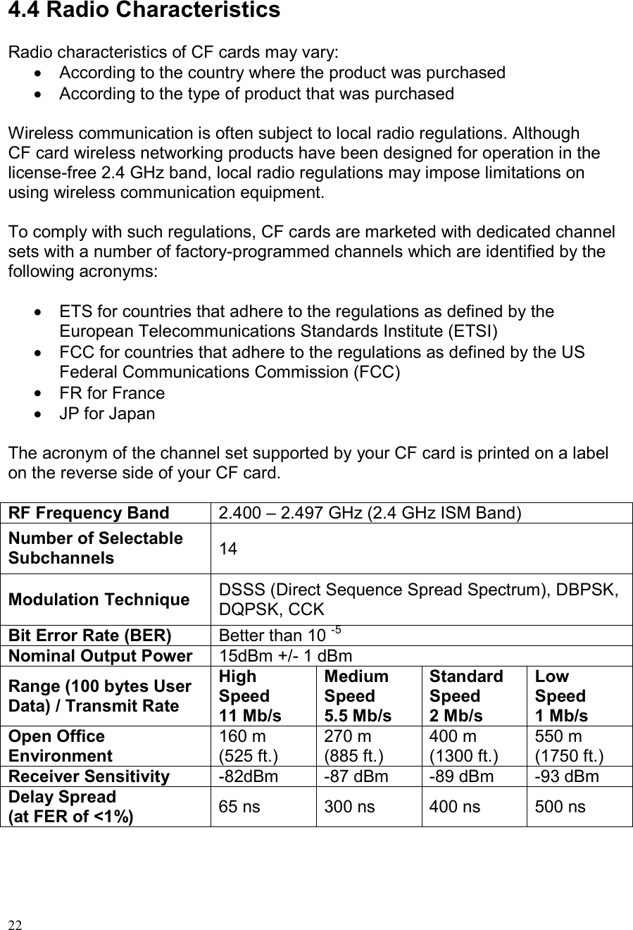  22  4.4 Radio Characteristics  Radio characteristics of CF cards may vary: •  According to the country where the product was purchased •  According to the type of product that was purchased  Wireless communication is often subject to local radio regulations. Although CF card wireless networking products have been designed for operation in the license-free 2.4 GHz band, local radio regulations may impose limitations on using wireless communication equipment.  To comply with such regulations, CF cards are marketed with dedicated channel sets with a number of factory-programmed channels which are identified by the following acronyms:  •  ETS for countries that adhere to the regulations as defined by the European Telecommunications Standards Institute (ETSI) •  FCC for countries that adhere to the regulations as defined by the US Federal Communications Commission (FCC) •  FR for France •  JP for Japan  The acronym of the channel set supported by your CF card is printed on a label on the reverse side of your CF card.  RF Frequency Band 2.400 – 2.497 GHz (2.4 GHz ISM Band) Number of Selectable Subchannels 14 Modulation Technique DSSS (Direct Sequence Spread Spectrum), DBPSK, DQPSK, CCK Bit Error Rate (BER) Better than 10 -5 Nominal Output Power 15dBm +/- 1 dBm Range (100 bytes User Data) / Transmit Rate High Speed 11 Mb/s Medium Speed 5.5 Mb/s Standard Speed 2 Mb/s Low Speed 1 Mb/s Open Office Environment 160 m (525 ft.) 270 m (885 ft.) 400 m (1300 ft.) 550 m (1750 ft.) Receiver Sensitivity  -82dBm  -87 dBm  -89 dBm  -93 dBm Delay Spread (at FER of &lt;1%)  65 ns  300 ns  400 ns  500 ns    