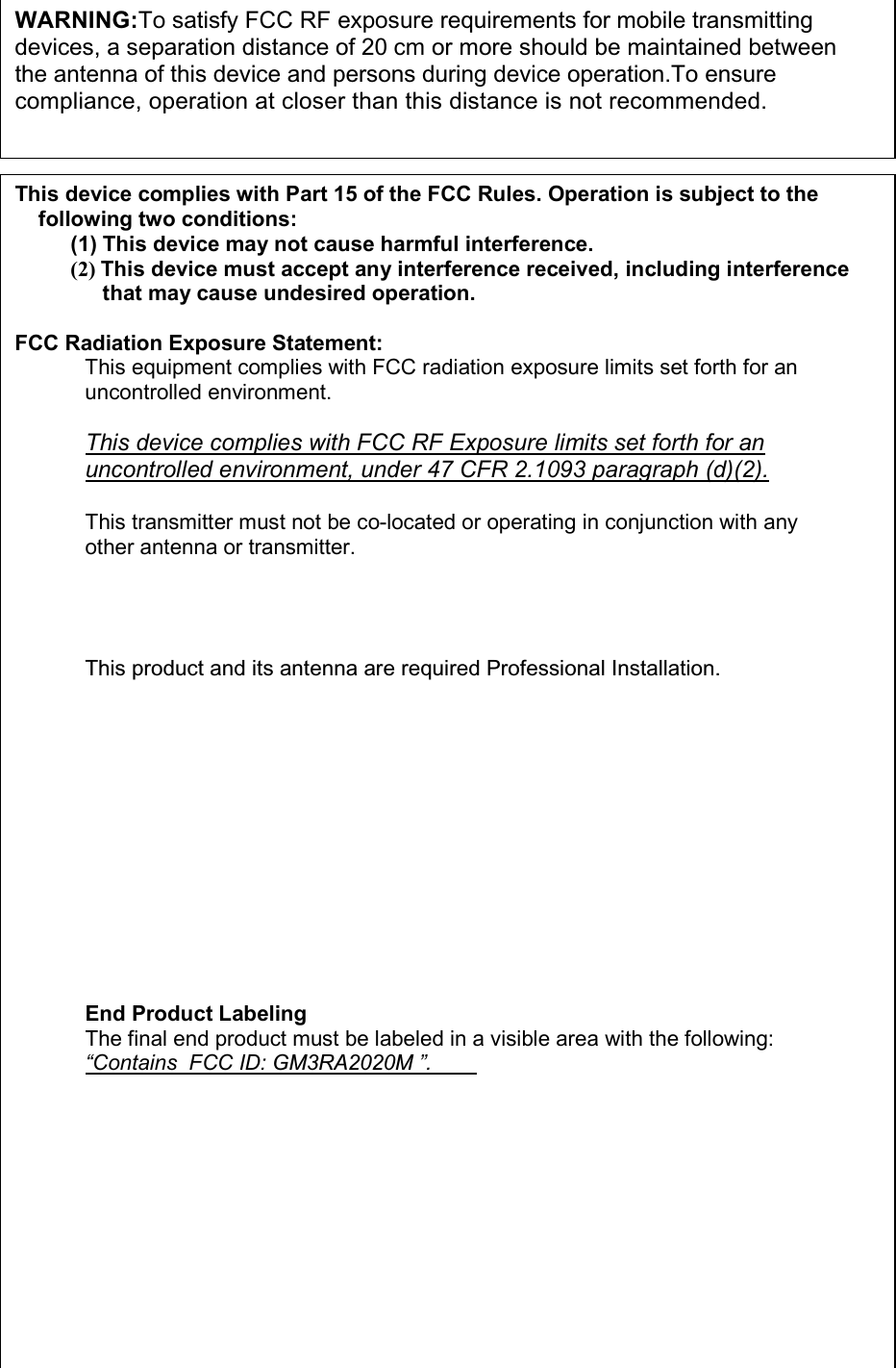  23 WARNING:To satisfy FCC RF exposure requirements for mobile transmitting  devices, a separation distance of 20 cm or more should be maintained between the antenna of this device and persons during device operation.To ensure compliance, operation at closer than this distance is not recommended.  This device complies with Part 15 of the FCC Rules. Operation is subject to the following two conditions: (1) This device may not cause harmful interference. (2) This device must accept any interference received, including interference that may cause undesired operation.  FCC Radiation Exposure Statement: This equipment complies with FCC radiation exposure limits set forth for an uncontrolled environment.  This device complies with FCC RF Exposure limits set forth for an uncontrolled environment, under 47 CFR 2.1093 paragraph (d)(2).  This transmitter must not be co-located or operating in conjunction with any other antenna or transmitter.   This product and its antenna are required Professional Installation.   End Product Labeling The final end product must be labeled in a visible area with the following: “Contains  FCC ID: GM3RA2020M ”.   