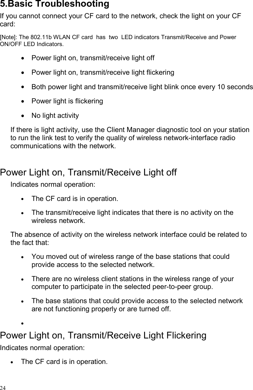  24 5.Basic Troubleshooting If you cannot connect your CF card to the network, check the light on your CF card: [Note]: The 802.11b WLAN CF card  has  two  LED indicators Transmit/Receive and Power ON/OFF LED Indicators. •  Power light on, transmit/receive light off  •  Power light on, transmit/receive light flickering  •  Both power light and transmit/receive light blink once every 10 seconds •  Power light is flickering  •  No light activity If there is light activity, use the Client Manager diagnostic tool on your station to run the link test to verify the quality of wireless network-interface radio communications with the network.  Power Light on, Transmit/Receive Light off Indicates normal operation: •  The CF card is in operation. •  The transmit/receive light indicates that there is no activity on the wireless network. The absence of activity on the wireless network interface could be related to the fact that: •  You moved out of wireless range of the base stations that could provide access to the selected network. •  There are no wireless client stations in the wireless range of your computer to participate in the selected peer-to-peer group.  •  The base stations that could provide access to the selected network are not functioning properly or are turned off.  •   Power Light on, Transmit/Receive Light Flickering Indicates normal operation: •  The CF card is in operation. 