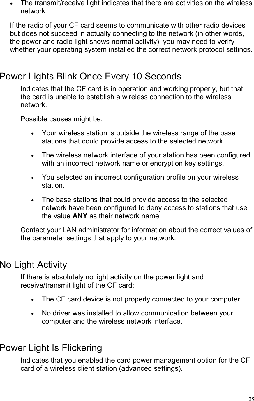  25•  The transmit/receive light indicates that there are activities on the wireless network.  If the radio of your CF card seems to communicate with other radio devices but does not succeed in actually connecting to the network (in other words, the power and radio light shows normal activity), you may need to verify whether your operating system installed the correct network protocol settings.  Power Lights Blink Once Every 10 Seconds Indicates that the CF card is in operation and working properly, but that the card is unable to establish a wireless connection to the wireless network. Possible causes might be: •  Your wireless station is outside the wireless range of the base stations that could provide access to the selected network.  •  The wireless network interface of your station has been configured with an incorrect network name or encryption key settings.  •  You selected an incorrect configuration profile on your wireless station.  •  The base stations that could provide access to the selected network have been configured to deny access to stations that use the value ANY as their network name.  Contact your LAN administrator for information about the correct values of the parameter settings that apply to your network.  No Light Activity If there is absolutely no light activity on the power light and receive/transmit light of the CF card: •  The CF card device is not properly connected to your computer.  •  No driver was installed to allow communication between your computer and the wireless network interface.   Power Light Is Flickering Indicates that you enabled the card power management option for the CF card of a wireless client station (advanced settings).   