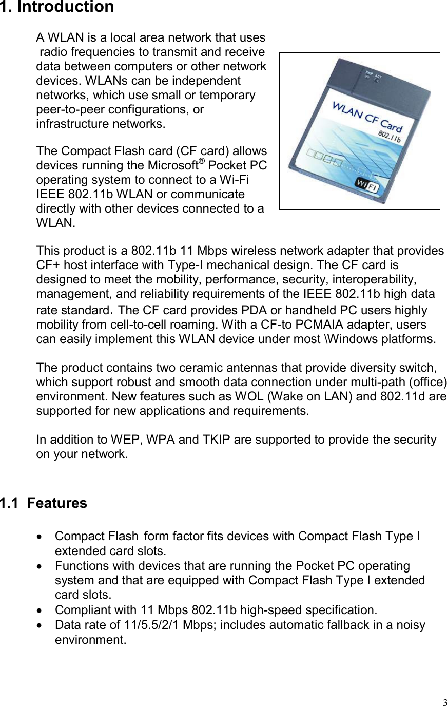  31. Introduction   A WLAN is a local area network that uses  radio frequencies to transmit and receive  data between computers or other network  devices. WLANs can be independent  networks, which use small or temporary  peer-to-peer configurations, or  infrastructure networks.  The Compact Flash card (CF card) allows  devices running the Microsoft® Pocket PC  operating system to connect to a Wi-Fi  IEEE 802.11b WLAN or communicate  directly with other devices connected to a  WLAN.  This product is a 802.11b 11 Mbps wireless network adapter that provides CF+ host interface with Type-I mechanical design. The CF card is designed to meet the mobility, performance, security, interoperability, management, and reliability requirements of the IEEE 802.11b high data rate standard. The CF card provides PDA or handheld PC users highly mobility from cell-to-cell roaming. With a CF-to PCMAIA adapter, users can easily implement this WLAN device under most \Windows platforms.  The product contains two ceramic antennas that provide diversity switch, which support robust and smooth data connection under multi-path (office) environment. New features such as WOL (Wake on LAN) and 802.11d are supported for new applications and requirements.  In addition to WEP, WPA and TKIP are supported to provide the security on your network.   1.1 Features  •  Compact Flash  form factor fits devices with Compact Flash Type I extended card slots. •  Functions with devices that are running the Pocket PC operating system and that are equipped with Compact Flash Type I extended card slots. •  Compliant with 11 Mbps 802.11b high-speed specification. •  Data rate of 11/5.5/2/1 Mbps; includes automatic fallback in a noisy environment. 