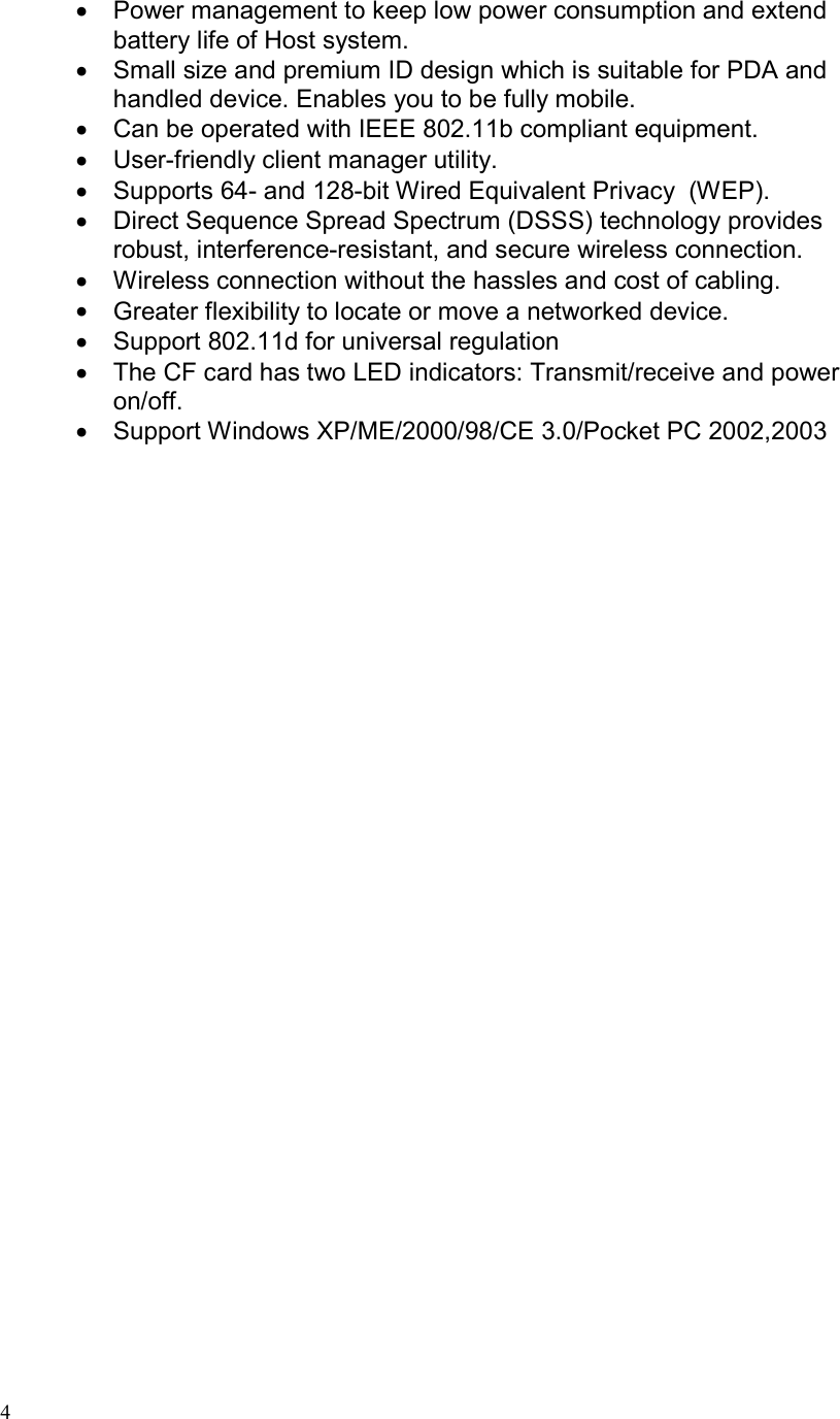  4•  Power management to keep low power consumption and extend battery life of Host system. •  Small size and premium ID design which is suitable for PDA and handled device. Enables you to be fully mobile. •  Can be operated with IEEE 802.11b compliant equipment. •  User-friendly client manager utility. •  Supports 64- and 128-bit Wired Equivalent Privacy  (WEP). •  Direct Sequence Spread Spectrum (DSSS) technology provides robust, interference-resistant, and secure wireless connection. •  Wireless connection without the hassles and cost of cabling. •  Greater flexibility to locate or move a networked device. •  Support 802.11d for universal regulation •  The CF card has two LED indicators: Transmit/receive and power on/off. •  Support Windows XP/ME/2000/98/CE 3.0/Pocket PC 2002,2003 