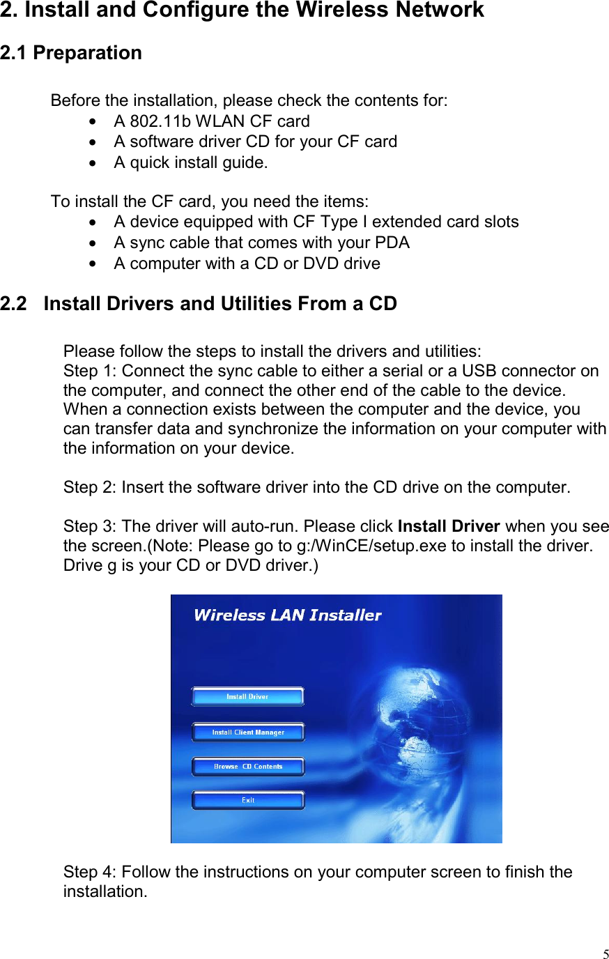  52. Install and Configure the Wireless Network   2.1 Preparation  Before the installation, please check the contents for: •  A 802.11b WLAN CF card •  A software driver CD for your CF card •  A quick install guide.  To install the CF card, you need the items: •  A device equipped with CF Type I extended card slots •  A sync cable that comes with your PDA •  A computer with a CD or DVD drive  2.2   Install Drivers and Utilities From a CD  Please follow the steps to install the drivers and utilities: Step 1: Connect the sync cable to either a serial or a USB connector on the computer, and connect the other end of the cable to the device. When a connection exists between the computer and the device, you can transfer data and synchronize the information on your computer with the information on your device.  Step 2: Insert the software driver into the CD drive on the computer.  Step 3: The driver will auto-run. Please click Install Driver when you see the screen.(Note: Please go to g:/WinCE/setup.exe to install the driver. Drive g is your CD or DVD driver.)    Step 4: Follow the instructions on your computer screen to finish the installation. 