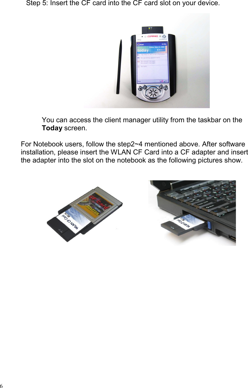  6 Step 5: Insert the CF card into the CF card slot on your device.    You can access the client manager utility from the taskbar on the Today screen.  For Notebook users, follow the step2~4 mentioned above. After software installation, please insert the WLAN CF Card into a CF adapter and insert the adapter into the slot on the notebook as the following pictures show.                    