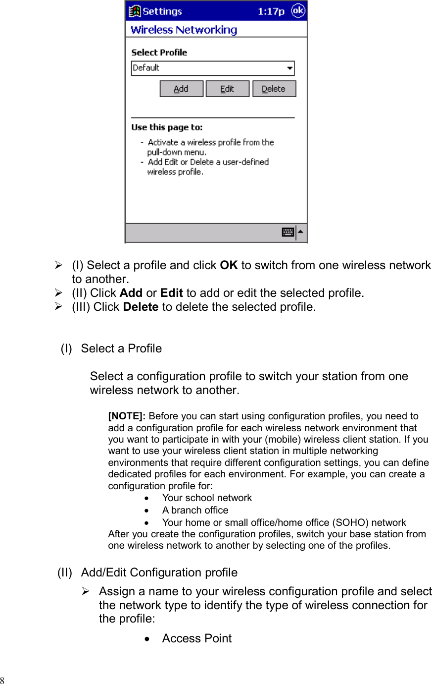  8   (I) Select a profile and click OK to switch from one wireless network to another.  (II) Click Add or Edit to add or edit the selected profile.  (III) Click Delete to delete the selected profile.   (I) Select a Profile  Select a configuration profile to switch your station from one wireless network to another.  [NOTE]: Before you can start using configuration profiles, you need to add a configuration profile for each wireless network environment that you want to participate in with your (mobile) wireless client station. If you want to use your wireless client station in multiple networking environments that require different configuration settings, you can define dedicated profiles for each environment. For example, you can create a configuration profile for: •  Your school network •  A branch office  •  Your home or small office/home office (SOHO) network  After you create the configuration profiles, switch your base station from one wireless network to another by selecting one of the profiles.  (II) Add/Edit Configuration profile  Assign a name to your wireless configuration profile and select the network type to identify the type of wireless connection for the profile: •  Access Point 