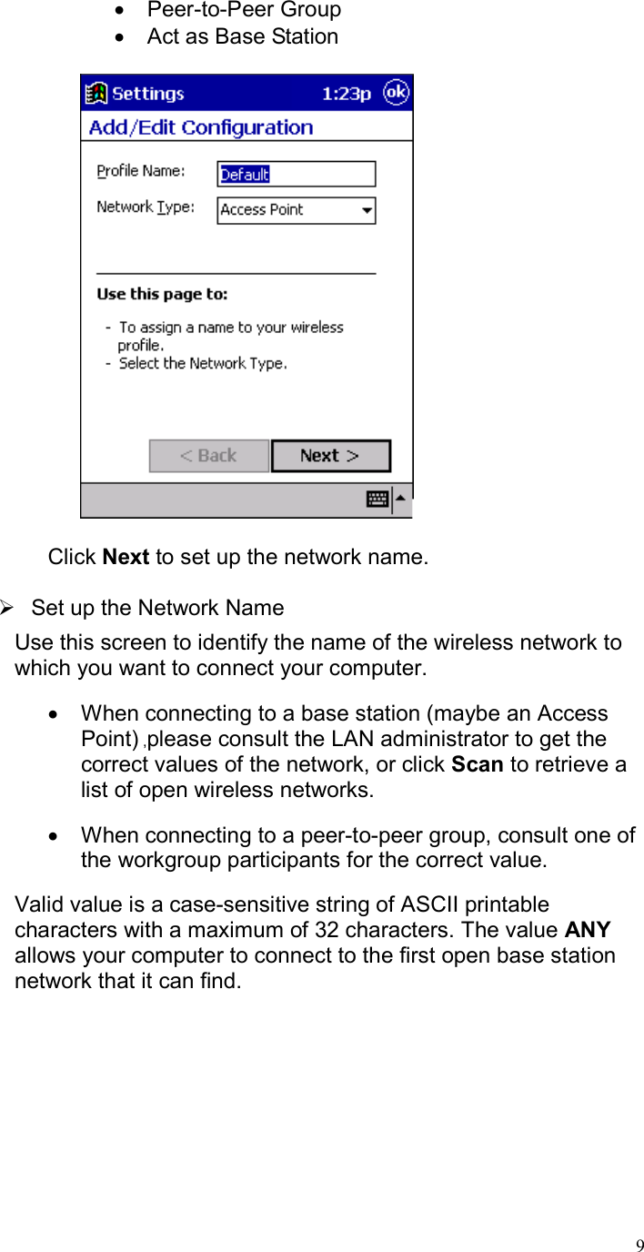  9•  Peer-to-Peer Group •  Act as Base Station       Click Next to set up the network name.   Set up the Network Name Use this screen to identify the name of the wireless network to which you want to connect your computer. •  When connecting to a base station (maybe an Access Point) ,please consult the LAN administrator to get the correct values of the network, or click Scan to retrieve a list of open wireless networks. •  When connecting to a peer-to-peer group, consult one of the workgroup participants for the correct value.  Valid value is a case-sensitive string of ASCII printable characters with a maximum of 32 characters. The value ANY allows your computer to connect to the first open base station network that it can find.  