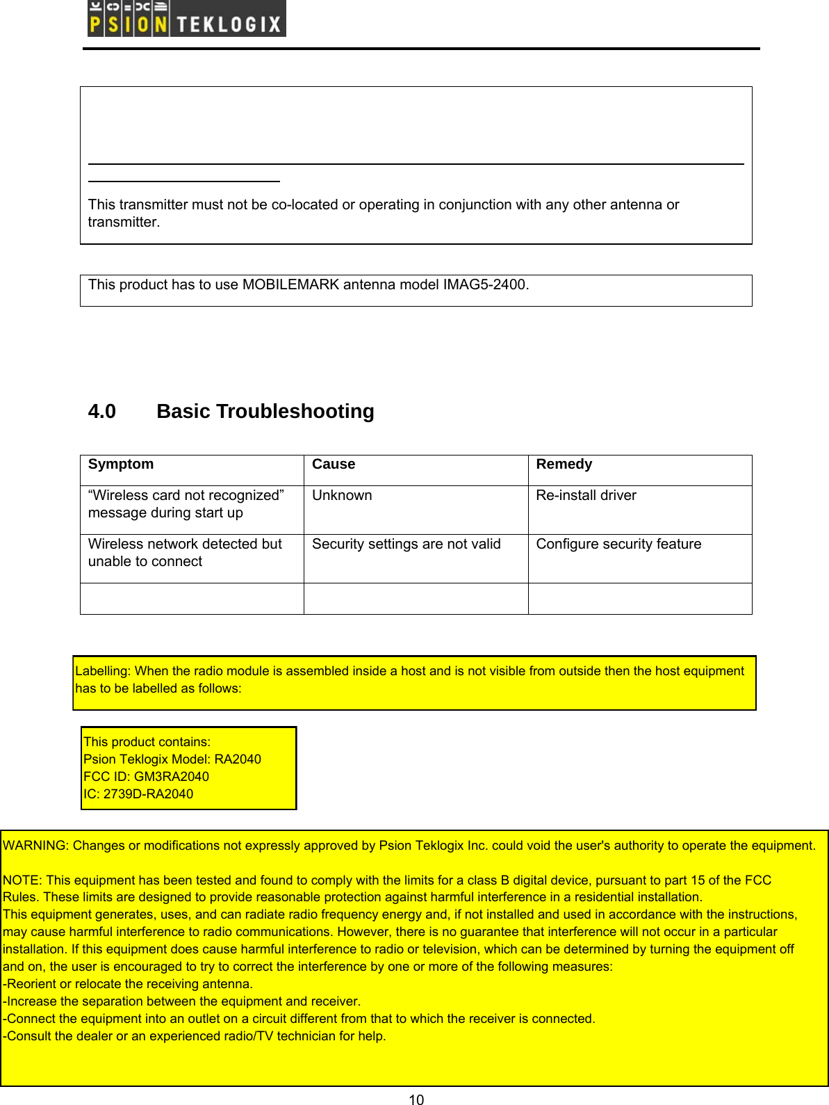        This transmitter must not be co-located or operating in conjunction with any other antenna or transmitter.  This product has to use MOBILEMARK antenna model IMAG5-2400.    4.0 Basic Troubleshooting  Symptom Cause  Remedy “Wireless card not recognized” message during start up Unknown Re-install driver Wireless network detected but unable to connect   Security settings are not valid  Configure security feature     10 Labelling: When the radio module is assembled inside a host and is not visible from outside then the host equipment has to be labelled as follows:This product contains:Psion Teklogix Model: RA2040FCC ID: GM3RA2040IC: 2739D-RA2040WARNING: Changes or modifications not expressly approved by Psion Teklogix Inc. could void the user&apos;s authority to operate the equipment.NOTE: This equipment has been tested and found to comply with the limits for a class B digital device, pursuant to part 15 of the FCCRules. These limits are designed to provide reasonable protection against harmful interference in a residential installation. This equipment generates, uses, and can radiate radio frequency energy and, if not installed and used in accordance with the instructions, may cause harmful interference to radio communications. However, there is no guarantee that interference will not occur in a particular installation. If this equipment does cause harmful interference to radio or television, which can be determined by turning the equipment off and on, the user is encouraged to try to correct the interference by one or more of the following measures:-Reorient or relocate the receiving antenna.-Increase the separation between the equipment and receiver.-Connect the equipment into an outlet on a circuit different from that to which the receiver is connected.-Consult the dealer or an experienced radio/TV technician for help.