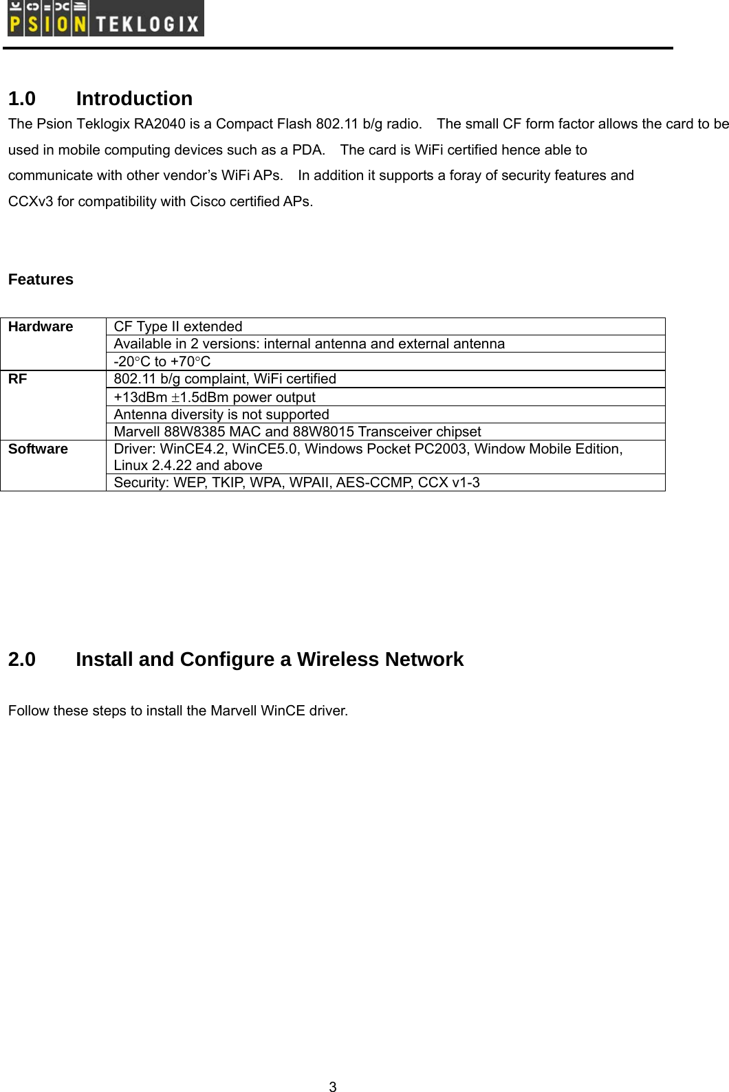        1.0   Introduction The Psion Teklogix RA2040 is a Compact Flash 802.11 b/g radio.    The small CF form factor allows the card to be used in mobile computing devices such as a PDA.    The card is WiFi certified hence able to communicate with other vendor’s WiFi APs.    In addition it supports a foray of security features and CCXv3 for compatibility with Cisco certified APs.   Features  CF Type II extended Available in 2 versions: internal antenna and external antenna Hardware -20°C to +70°C 802.11 b/g complaint, WiFi certified +13dBm ±1.5dBm power output   Antenna diversity is not supported RF Marvell 88W8385 MAC and 88W8015 Transceiver chipset Driver: WinCE4.2, WinCE5.0, Windows Pocket PC2003, Window Mobile Edition, Linux 2.4.22 and above Software Security: WEP, TKIP, WPA, WPAII, AES-CCMP, CCX v1-3       2.0  Install and Configure a Wireless Network  Follow these steps to install the Marvell WinCE driver. 3 
