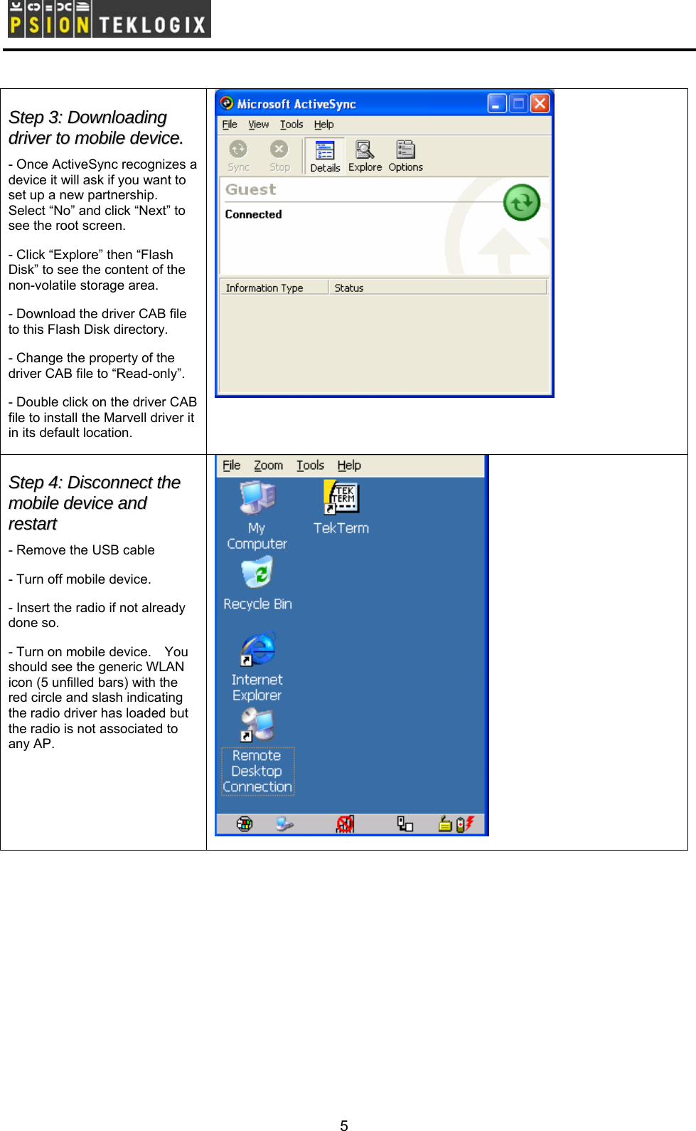        SStteepp  33::  DDoowwnnllooaaddiinngg  ddrriivveerr  ttoo  mmoobbiillee  ddeevviiccee..  - Once ActiveSync recognizes a device it will ask if you want to set up a new partnership.   Select “No” and click “Next” to see the root screen. - Click “Explore” then “Flash Disk” to see the content of the non-volatile storage area.     - Download the driver CAB file to this Flash Disk directory. - Change the property of the driver CAB file to “Read-only”. - Double click on the driver CAB file to install the Marvell driver it in its default location.  SStteepp  44::  DDiissccoonnnneecctt  tthhee  mmoobbiillee  ddeevviiccee  aanndd  rreessttaarrtt  - Remove the USB cable - Turn off mobile device. - Insert the radio if not already done so. - Turn on mobile device.    You should see the generic WLAN icon (5 unfilled bars) with the red circle and slash indicating the radio driver has loaded but the radio is not associated to any AP.   5 